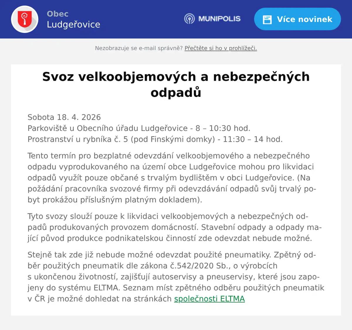 Sobota 18. 4. 2026Parkoviště u Obecního úřadu Ludgeřovice - 8 – 10:30 hod.Prostranství u rybníka č. 5 (pod Finskými domky) - 11:30 – 14 hod. Tento termín pro bezplatné odevzdání velkoobjemového a nebezpečného odpadu vyprodukovaného na území obce Ludgeřovice mohou pro likvidaci odpadů využít pouze občané s trvalým bydlištěm v obci Ludgeřovice. (Na požádání pracovníka svozové firmy při odevzdávání odpadů svůj trvalý pobyt prokážou příslušným platným dokladem). Tyto svozy slouží pouze k likvidaci velkoobjemových a nebezpečných odpadů produkovaných provozem domácností. Stavební odpady a odpady mající původ produkce podnikatelskou činností zde odevzdat nebude možné. Stejně tak zde již nebude možné odevzdat použité pneumatiky. Zpětný odběr použitých pneumatik dle zákona č.542/2020 Sb., o výrobcích s ukončenou životností, zajišťují autoservisy a pneuservisy, které jsou zapojeny do systému ELTMA. Seznam míst zpětného odběru použitých pneumatik v ČR je možné dohledat na stránkách společnosti ELTMA