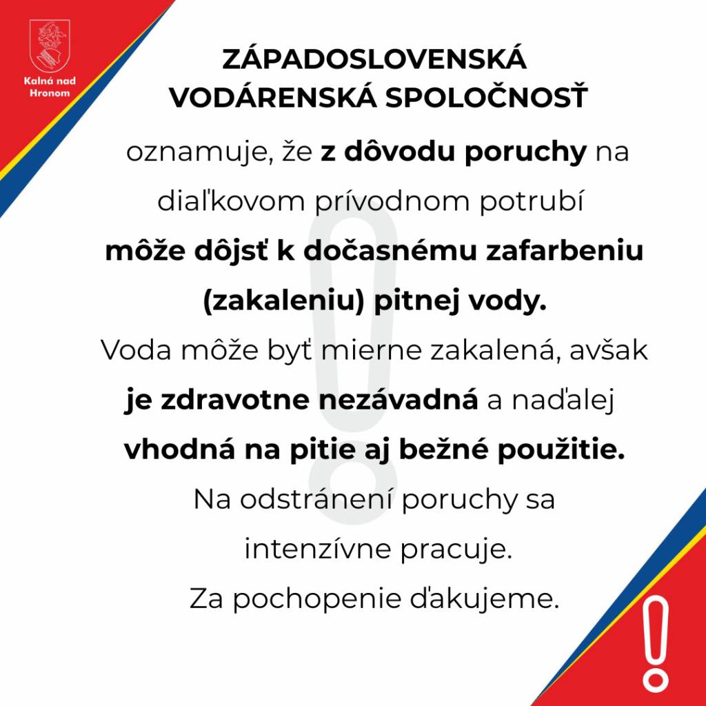 ZSVS oznamuje, že z dôvodu poruchy na diaľkovom prívodnom potrubí môže dôjsť k dočasnému zafarbeniu (zakaleniu) pitnej vody.  Voda môže byť  mierne zakalená, avšak je zdravotne nezávadná a naďalej vhodná na pitie aj bežné použitie.  Na odstránení poruchy sa intenzívne pracuje.