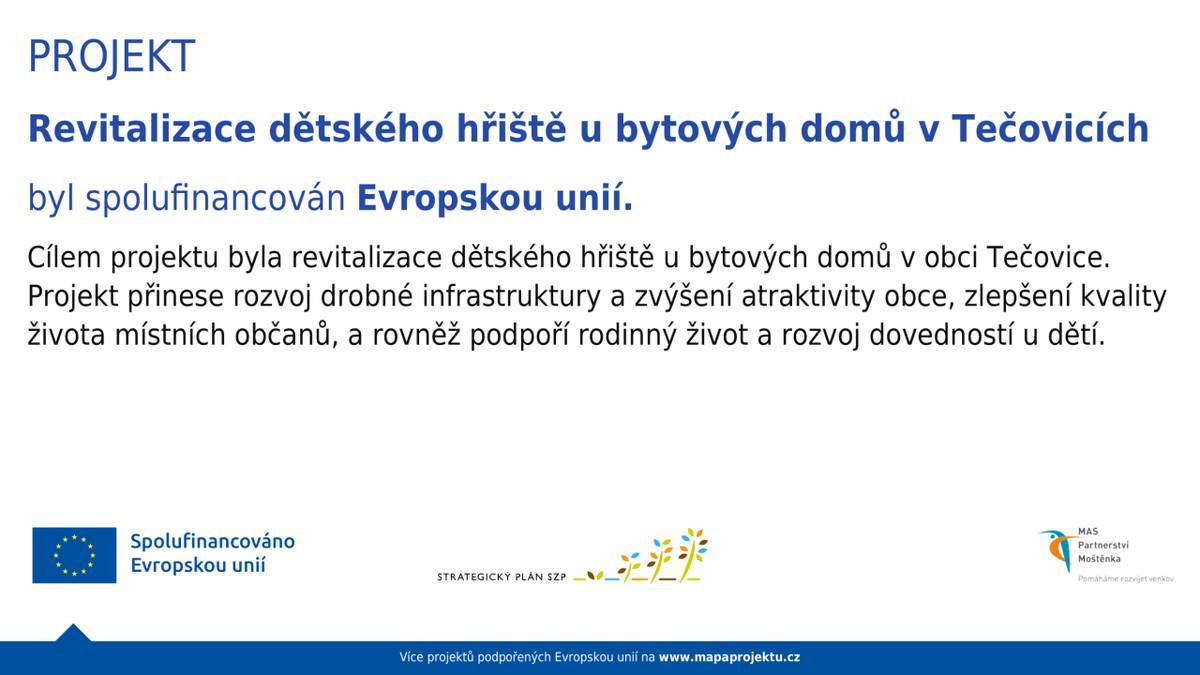 Cílem projektu byla revitalizace dětského hřiště u bytových domů v obci Tečovice. Projekt přinese rozvoj drobné infrastruktury a zvýšení atraktivity obce, zlepšení kvality života místních občanů, a rovněž podpoří rodinný život a rozvoj dovedností u dětí.