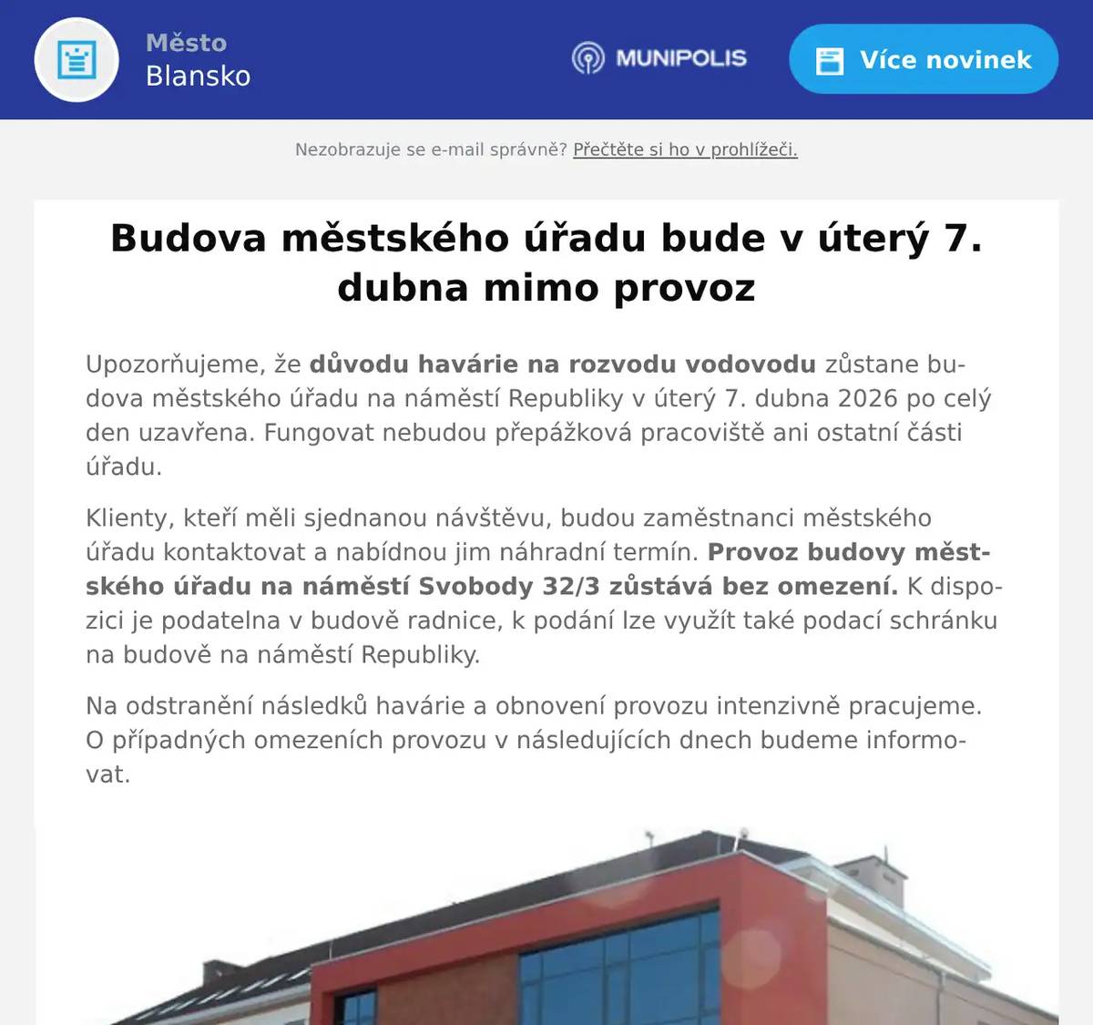 Upozorňujeme, že důvodu havárie na rozvodu vodovodu zůstane budova městského úřadu na náměstí Republiky v úterý 7. dubna 2026 po celý den uzavřena. Fungovat nebudou přepážková pracoviště ani ostatní části úřadu. Klienty, kteří měli sjednanou návštěvu, budou zaměstnanci městského úřadu kontaktovat a nabídnou jim náhradní termín. Provoz budovy městského úřadu na náměstí Svobody 32/3 zůstává bez omezení. K dispozici je podatelna v budově radnice, k podání lze využít také podací schránku na budově na náměstí Republiky. Na odstranění následků havárie a obnovení provozu intenzivně pracujeme. O případných omezeních provozu v následujících dnech budeme informovat.