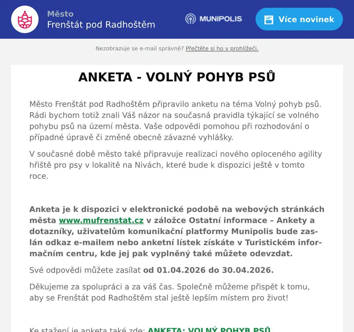 Město Frenštát pod Radhoštěm připravilo anketu na téma Volný pohyb psů. Rádi bychom totiž znali Váš názor na současná pravidla týkající se volného pohybu psů na území města. Vaše odpovědi pomohou při rozhodování o případné úpravě či změně obecně závazné vyhlášky. V současné době město také připravuje realizaci nového oploceného agility hřiště pro psy v lokalitě na Nivách, které bude k dispozici ještě v tomto roce.   Anketa je k dispozici v elektronické podobě na webových stránkách města www.mufrenstat.cz v záložce Ostatní informace – Ankety a dotazníky, uživatelům komunikační platformy Munipolis bude zaslán odkaz e-mailem nebo anketní lístek získáte v Turistickém informačním centru, kde jej pak vyplněný také můžete odevzdat.  Své odpovědi můžete zasílat od 01.04.2026 do 30.04.2026.  Děkujeme za spolupráci a za váš čas. Společně můžeme přispět k tomu, aby se Frenštát pod Radhoštěm stal ještě lepším místem pro život!   Ke stažení je anketa také zde: ANKETA: VOLNÝ POHYB PSŮ 