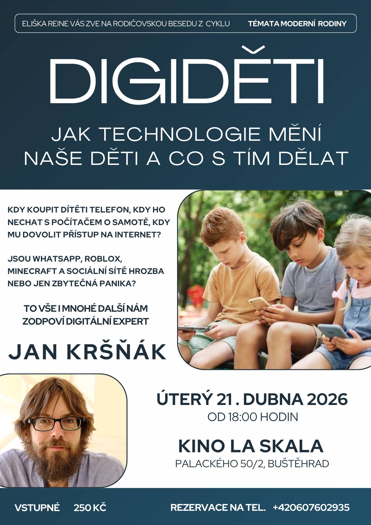 Používá vaše dítě WhatsApp, hraje Roblox nebo má chytré hodinky?  Nebo účet na sociální síti? Víte, jakým rizikům může čelit? Jak ochránit děti v digitálním světě — bez zákazů a hádek? Přijďte na besedu s odborníkem na DIGITÁLNÍ TECHNOLOGIE A DĚTI Janem Kršňákem a získejte konkrétní tipy pro každodenní situace.     Kdy: úterý 21. dubna 2026 od 18:00 hodin Kde: Kino La Skala, Palackého 50/2, Buštěhrad Vstupné: 250 Kč  Vstupenky rezervujte předem na tel. 607 602 935.   Akci pořádá Eliška Reine pod záštitou města Buštěhrad.