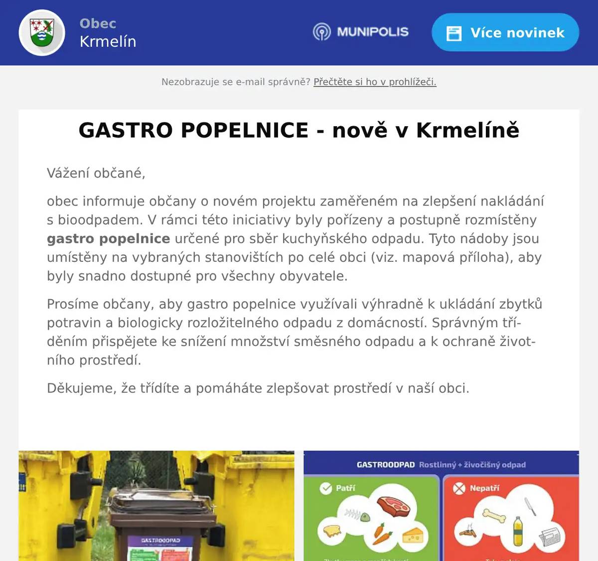 Vážení občané, obec informuje občany o novém projektu zaměřeném na zlepšení nakládání s bioodpadem. V rámci této iniciativy byly pořízeny a postupně rozmístěny gastro popelnice určené pro sběr kuchyňského odpadu. Tyto nádoby jsou umístěny na vybraných stanovištích po celé obci (viz. mapová příloha), aby byly snadno dostupné pro všechny obyvatele. Prosíme občany, aby gastro popelnice využívali výhradně k ukládání zbytků potravin a biologicky rozložitelného odpadu z domácností. Správným tříděním přispějete ke snížení množství směsného odpadu a k ochraně životního prostředí. Děkujeme, že třídíte a pomáháte zlepšovat prostředí v naší obci. 