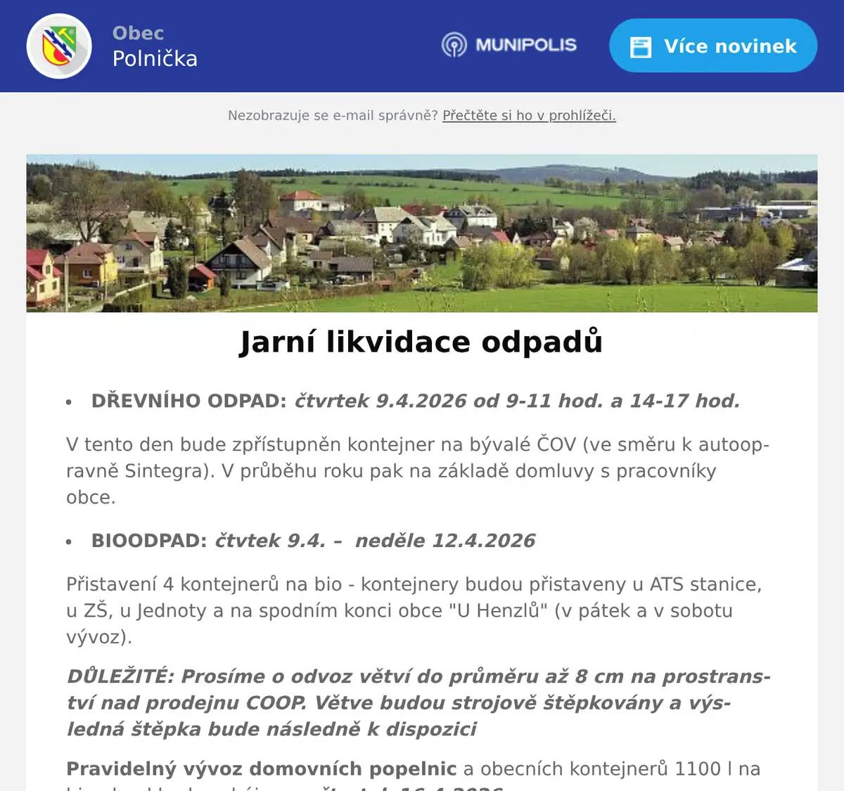 DŘEVNÍHO ODPAD: čtvrtek 9.4.2026 od 9-11 hod. a 14-17 hod. V tento den bude zpřístupněn kontejner na bývalé ČOV (ve směru k autoopravně Sintegra). V průběhu roku pak na základě domluvy s pracovníky obce. BIOODPAD: čtvtek 9.4. –  neděle 12.4.2026 Přistavení 4 kontejnerů na bio - kontejnery budou přistaveny u ATS stanice, u ZŠ, u Jednoty a na spodním konci obce "U Henzlů" (v pátek a v sobotu vývoz). DŮLEŽITÉ: Prosíme o odvoz větví do průměru až 8 cm na prostranství nad prodejnu COOP. Větve budou strojově štěpkovány a výsledná štěpka bude následně k dispozici Pravidelný vývoz domovních popelnic a obecních kontejnerů 1100 l na bioodpad bude zahájen ve čtvrtek 16.4.2026.  
