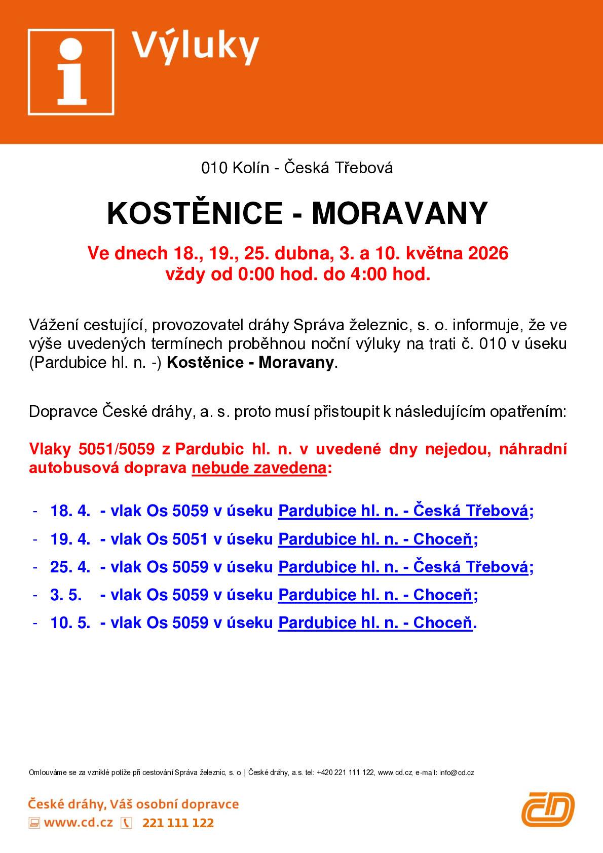 Provozovatel dráhy, Správa železnic, informuje o nočních výlukách traťové koleje na železniční trati č. 010 Kolín - Česká Třebová, které budou probíhat v úseku Kostěnice - Moravany ve dnech 18., 19., 25. dubna 2026 a 3., 10. května 2026 vždy od 0:00 hodin do 4:00 hodin.  Důvodem výluk jsou opravy výhybek, kolejí a současně v některých termínech také oprava silničního mostu.   Dopravce České dráhy, a. s. musí přistoupit k následujícím opatřením:  V uvedené dny vlaky 5051/5059 v úseku Pardubice hlavní nádraží - Choceň (- Česká Třebová) nejedou, náhradní autobusová doprava není zavedena.  Za komplikace způsobené výlukami se omlouváme.