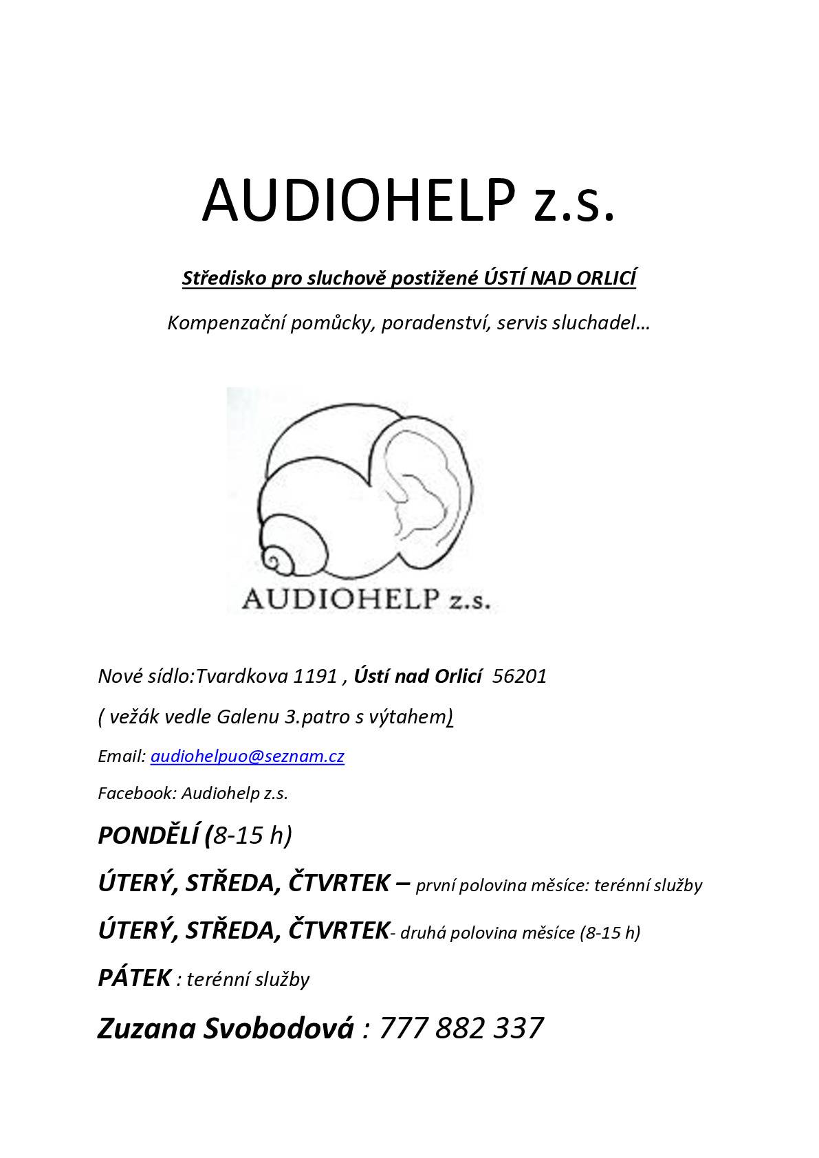 Informace o středisku pro sluchově postižené AUDIOHELP z. s. Sídlo: Ústí nad Orlicí – Tvardkova 1191–3.patro s výtahem (bezbariérový vchod od parkoviště – na zavolání) IČ: 49774883 Číslo účtu: 279224473/0300 Vedoucí pobočky UO: Mgr. Zuzana Svobodová, DiS., sociální pracovník Kontakt: FB Audiohelp z.s., www. Audiohelp z.s., audiohelpuo@seznam.cz, tel: 777 882 337 Služby: sociální rehabilitace, sociální poradenství Klienti: převážně nedoslýchavé osoby ve věku 60-85 let a jejich blízcí, cca 1600 kontaktů ročně. Pracovní doba: PO: 8 až 15 hodin – UO kancelář UT, ST, ČT: první polovina měsíce terénní služby UT, ST, ČT: druhá polovina měsíce 8 až 15 hodin – UO kancelář PÁ: terénní služby Terénní služby – cca 1X měsíčně v Letohradu, Lanškrounu, České Třebové, Červené Vodě, Králíkách, Žamberku. Zde sídlíme v domovech důchodců, na městském úřadě. Chodí tam za námi lidé z města a okolí. Po předchozí domluvě docházíme za klienty do domácího prostředí. Našim klientům poradíme s výběrem sluchadel a kompenzačních pomůcek. Vysvětlíme, jak se o ně starat a používat je. Pomůžeme s drobnými opravami, výměny hadiček, čištění. Mohou si u nás koupit baterie a další příslušenství. Zjistí, na jaké příspěvky na pomůcky mají nárok. Pořádáme osvětové přednášky pro osoby se sluchovým postižením.