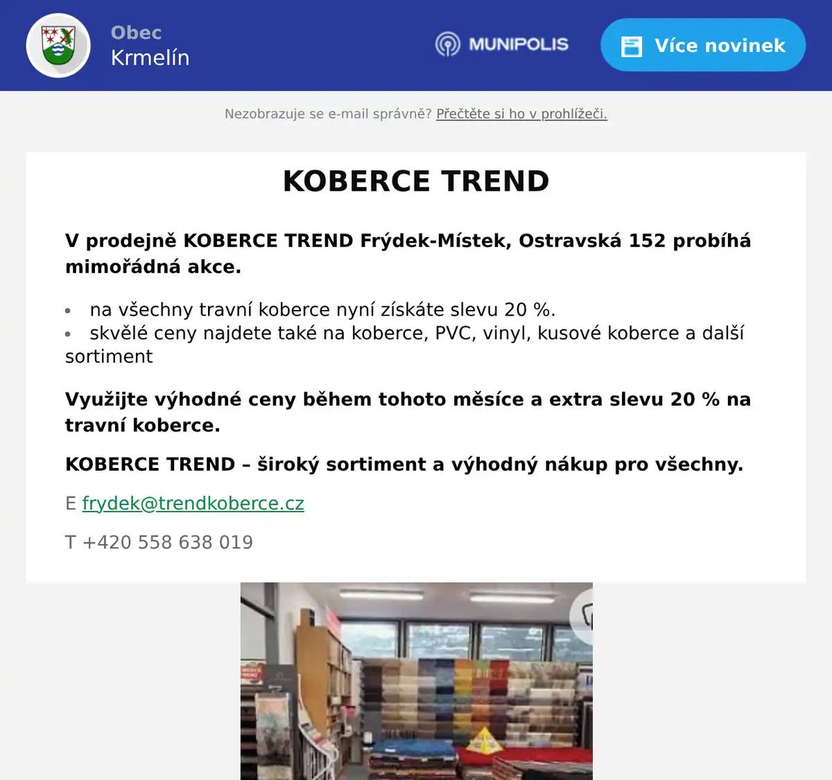 V prodejně KOBERCE TREND Frýdek-Místek, Ostravská 152 probíhá mimořádná akce. na všechny travní koberce nyní získáte slevu 20 %. skvělé ceny najdete také na koberce, PVC, vinyl, kusové koberce a další sortiment Využijte výhodné ceny během tohoto měsíce a extra slevu 20 % na travní koberce. KOBERCE TREND – široký sortiment a výhodný nákup pro všechny. E frydek@trendkoberce.cz T +420 558 638 019