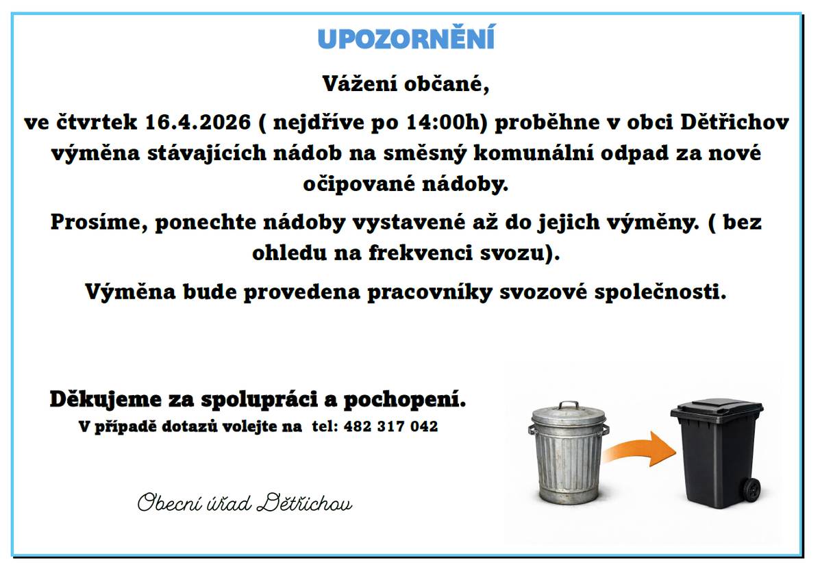 Ve čtvrtek 16.4.2026 ( nejdříve po 14:00h) proběhne v obci Dětřichov výměna stávajících nádob na směsný komunální odpad za nové očipované nádoby. Prosíme, ponechte nádoby vystavené až do jejich výměny. ( bez ohledu na frekvenci svozu). Výměna bude provedena pracovníky svozové společnosti. Děkujeme za spolupráci a pochopení. V případě dotazů volejte na  tel: 482 317 042 Obecní úřad Dětřichov