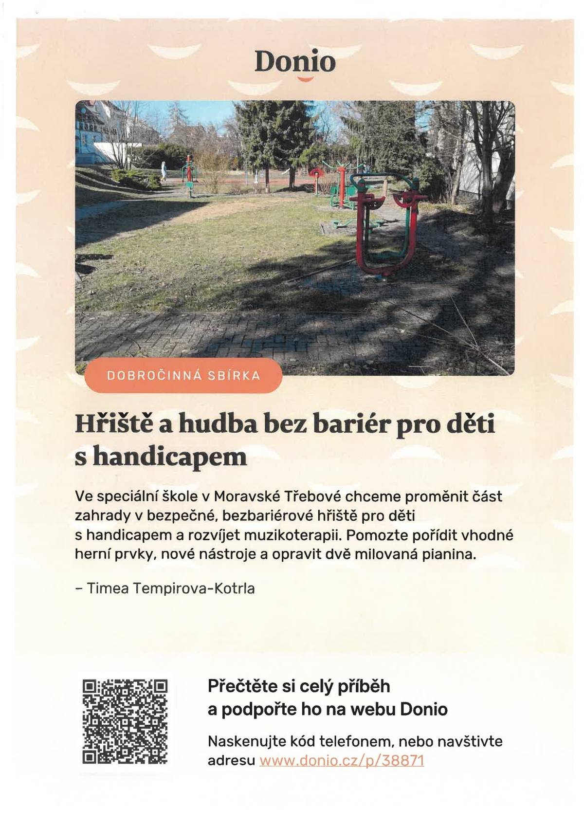 Projekt „Hřiště a hudba bez bariér pro děti s handicapem“, který vzniká při Speciální ZŠ, MŠ a praktická škola Moravská Třebová. Cílem je proměnit školní zahradu v bezpečné a podnětné místo, kde si děti se zdravotním postižením budou moci opravdu hrát, hýbat se a trávit čas venku bez omezení. Součástí projektu není jen nové bezbariérové hřiště, ale i podpora hudby a muzikoterapie. Ta dětem pomáhá vyjadřovat emoce, zklidnit se a navazovat kontakt s okolím. Chceme jim proto dopřát i kvalitní hudební nástroje a zázemí. Současný stav zahrady je zachycen na fotografii a cíl, kterého bychom chtěli dosáhnout znázorňuje přiložená vizualizace. Sbírka je vyčíslena na 500000 kč.  Věříme, že každé dítě si zaslouží zažívat radost, pocit bezpečí a přijetí. I malý příspěvek může pomoci vytvořit místo, kde to bude možné. Děkujeme všem, kteří se rozhodnou projekt podpořit, nebo sdílet dál. Pro ty, kteří by chtěli přispět hned přikládáme QR kód. Pokud se chcete dozvědět více, sbírku naleznete pod názvem „ Hřiště a hudba bez bariér, pro děti s handicapem“, přímo na stránkách Donio.  Děkujeme všem, kteří se rozhodnout projekt podpořit. Za SZŠ, MŠ a PrŠ Timea Tempírová-Kotrlá
