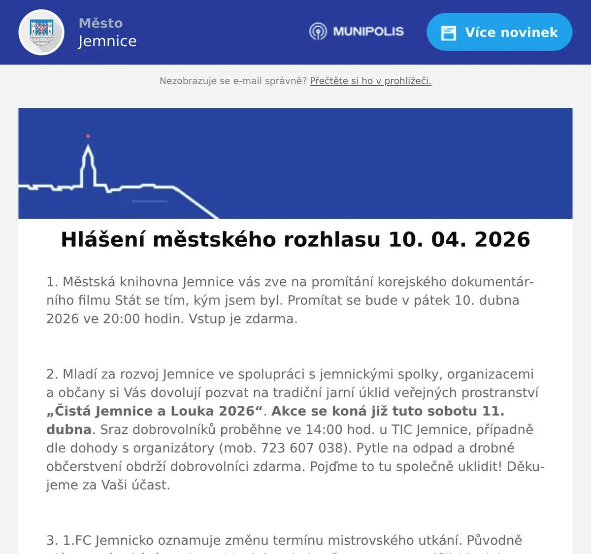 1. Městská knihovna Jemnice vás zve na promítání korejského dokumentárního filmu Stát se tím, kým jsem byl. Promítat se bude v pátek 10. dubna 2026 ve 20:00 hodin. Vstup je zdarma.  2. Mladí za rozvoj Jemnice ve spolupráci s jemnickými spolky, organizacemi a občany si Vás dovolují pozvat na tradiční jarní úklid veřejných prostranství „Čistá Jemnice a Louka 2026“. Akce se koná již tuto sobotu 11. dubna. Sraz dobrovolníků proběhne ve 14:00 hod. u TIC Jemnice, případně dle dohody s organizátory (mob. 723 607 038). Pytle na odpad a drobné občerstvení obdrží dobrovolníci zdarma. Pojďme to tu společně uklidit! Děkujeme za Vaši účast.  3. 1.FC Jemnicko oznamuje změnu termínu mistrovského utkání. Původně plánované utkání v sobotu 11. dubna bylo přesunuto na neděli 12. dubna, se začátkem ve 14:00 hodin.  4. Český rodinný podnik Z Přírody přijede v pondělí 13. 4. 2026 od 11 hodin ke KD v Jemnici prodávat ovocné stromky a keře prémiové kvality za velice příznivé ceny. Zdrží se zhruba půl hodiny. Všechny stromky jsou krásně živé a vhodné pro jarní výsadbu. K prodeji na místě budou: letní i zimní JABLONĚ A HRUŠKY, pozdní i ranné MERUŇKY, odolné BROSKVE A NEKTARINKY, ŠVESTKY klasické, velkoplodé i vhodné k pálení, VIŠNĚ a TŘEŠNĚ srdcovky, různé druhy RYBÍZŮ, rezistentní ANGREŠT i ANGREŠT bez bodláků, velkoplodé RYNGLE a BLUMY. Ovocné stromky a keře jsou určeny pro jarní výsadbu ve vaší oblasti. Součástí prodeje je i odborné poradenství. Ceny od 50 do 250 Kč za kus.  5. V Restauraci U Svatého Víta pro vás na tento víkend napekli poctivá bavorská kolena. Akce začíná tento pátek od 15 hodin. Více informací na: https://restaurace.usvatehovita.cz/pecene-veprove-koleno/  