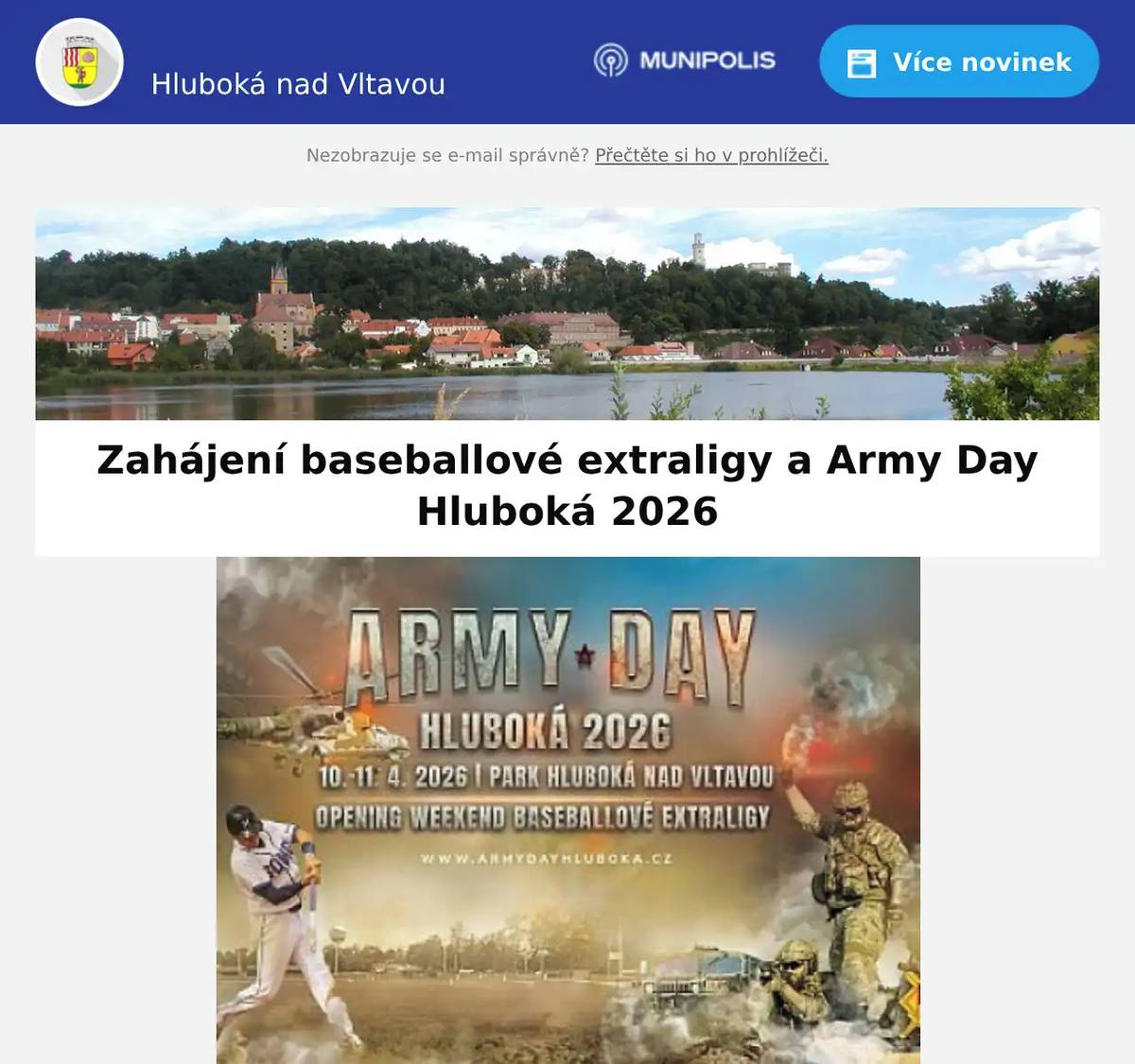 Milí spoluobčané, Baseballový klub Sokol Hluboká vstupuje do nové sezony české baseballové extraligy ve velkém stylu. O víkendu 10.–11. dubna čeká diváky nejen špičkový baseball, ale i jedinečný doprovodný program v rámci Army Day, který promění zahájení sezony v zážitek, na který se nezapomíná. Hluboká se na domácím hřišti utká s tradičním soupeřem Arrows Ostrava. Zahájení extraligy na Hluboké nebude jen o samotném baseballu. Oba dny doprovodí tematické ceremoniály v duchu Army Day – dynamická show, armádní technika 25. protiletadlového raketového pluku ze Strakonic, historická technika, silná hudba i momenty, které propojí sport s emocí a atmosférou velkých světových akcí. Pro diváky je připravena také karta fanouška, která přináší řadu výhod – například nápoje zdarma, 50% slevu na občerstvení a možnost získat atraktivní ceny. Samozřejmostí je i pestrá nabídka gastro zážitků přímo v Parku Hluboká. Zahajovací ceremoniály začínají vždy 20 minut před prvním nadhozem. Kdy a kde: 10.–11. dubna 2026, Park Hluboká nad VltavouProgram: Baseballová extraliga: Sokol Hluboká vs. Arrows Ostrava Armádní technika AČR, seskoky padákem, přelet historického letadla Ukázka nejnovějších zbraní od České zbrojovkyDobové spolky s rekonstrukcemi Jízdy v dobovém Land Roveru – adrenalin pro všechny Jízdy na čtyřkolkách pro děti od Motoboomu Dětská zóna: laser game, VR simulátory, interaktivní aktivity Noční zážitky Detailní program: www.armydayhluboka.cz Park HlubokáSportovní 1276373 41 Hluboká nad Vltavou+420 602 746 746petrik@parkhluboka.czhttps://www.parkhluboka.cz/