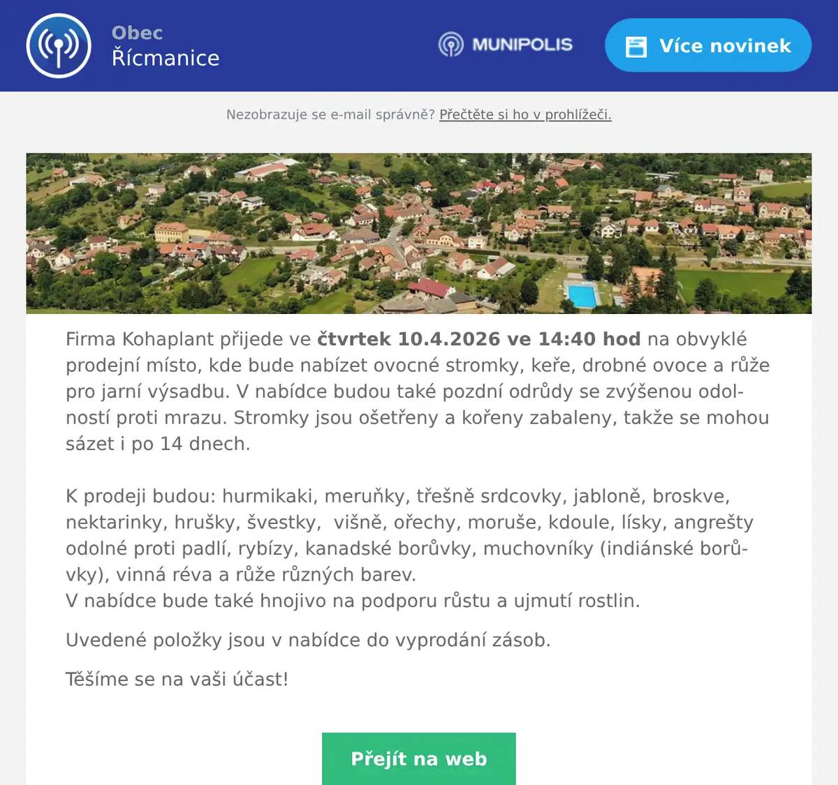 Firma Kohaplant přijede ve čtvrtek 10.4.2026 ve 14:40 hod na obvyklé prodejní místo, kde bude nabízet ovocné stromky, keře, drobné ovoce a růže pro jarní výsadbu. V nabídce budou také pozdní odrůdy se zvýšenou odolností proti mrazu. Stromky jsou ošetřeny a kořeny zabaleny, takže se mohou sázet i po 14 dnech.K prodeji budou: hurmikaki, meruňky, třešně srdcovky, jabloně, broskve, nektarinky, hrušky, švestky,  višně, ořechy, moruše, kdoule, lísky, angrešty odolné proti padlí, rybízy, kanadské borůvky, muchovníky (indiánské borůvky), vinná réva a růže různých barev.V nabídce bude také hnojivo na podporu růstu a ujmutí rostlin. Uvedené položky jsou v nabídce do vyprodání zásob. Těšíme se na vaši účast!