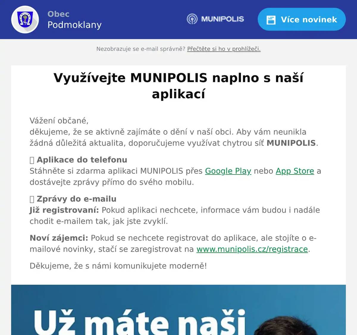 Vážení občané,děkujeme, že se aktivně zajímáte o dění v naší obci. Aby vám neunikla žádná důležitá aktualita, doporučujeme využívat chytrou síť MUNIPOLIS. 📱 Aplikace do telefonuStáhněte si zdarma aplikaci MUNIPOLIS přes Google Play nebo App Store a dostávejte zprávy přímo do svého mobilu. 📩 Zprávy do e-mailuJiž registrovaní: Pokud aplikaci nechcete, informace vám budou i nadále chodit e-mailem tak, jak jste zvyklí. Noví zájemci: Pokud se nechcete registrovat do aplikace, ale stojíte o e-mailové novinky, stačí se zaregistrovat na www.munipolis.cz/registrace. Děkujeme, že s námi komunikujete moderně!