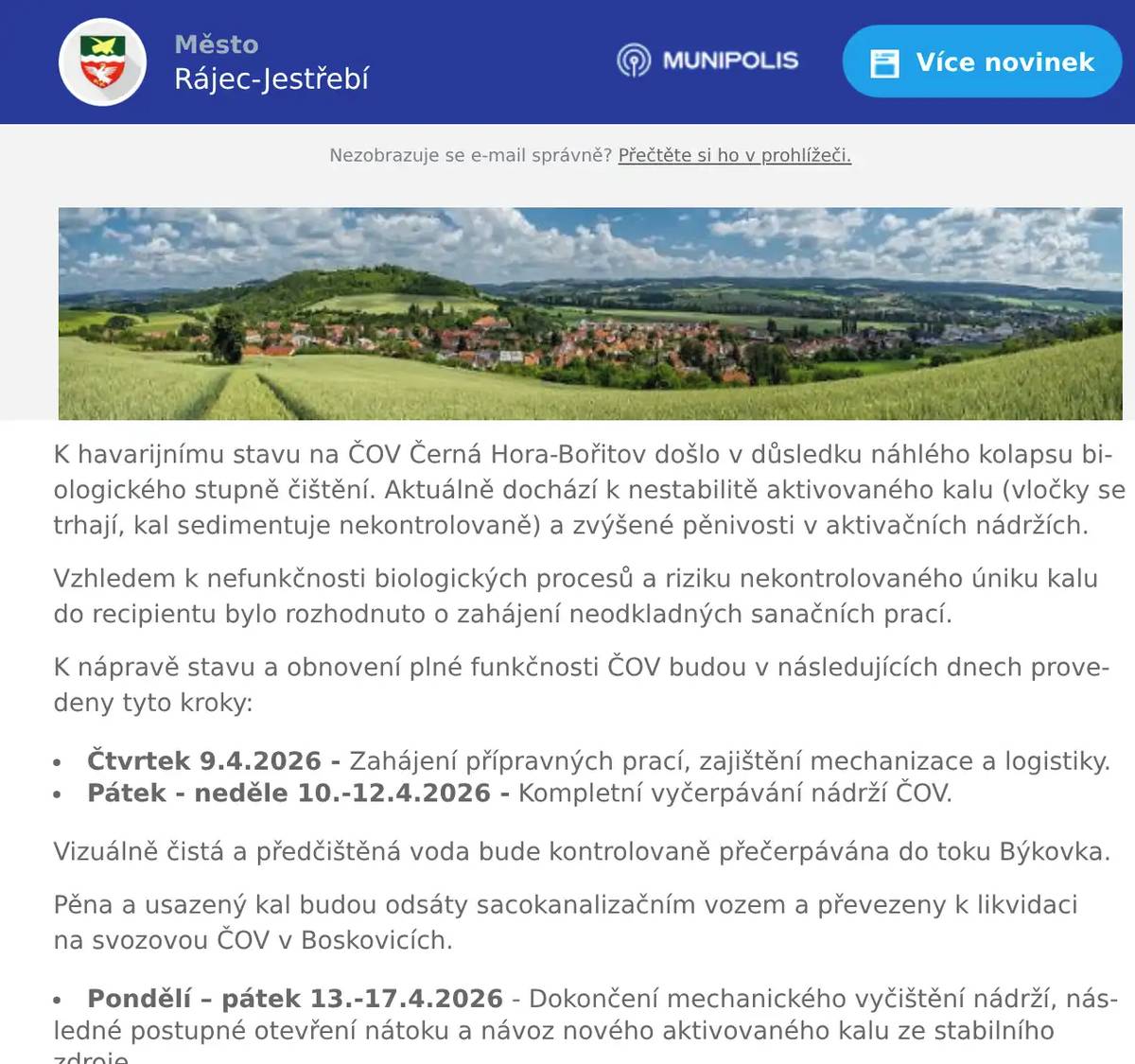 K havarijnímu stavu na ČOV Černá Hora-Bořitov došlo v důsledku náhlého kolapsu biologického stupně čištění. Aktuálně dochází k nestabilitě aktivovaného kalu (vločky se trhají, kal sedimentuje nekontrolovaně) a zvýšené pěnivosti v aktivačních nádržích. Vzhledem k nefunkčnosti biologických procesů a riziku nekontrolovaného úniku kalu do recipientu bylo rozhodnuto o zahájení neodkladných sanačních prací. K nápravě stavu a obnovení plné funkčnosti ČOV budou v následujících dnech provedeny tyto kroky:  Čtvrtek 9.4.2026 - Zahájení přípravných prací, zajištění mechanizace a logistiky. Pátek - neděle 10.-12.4.2026 - Kompletní vyčerpávání nádrží ČOV.  Vizuálně čistá a předčištěná voda bude kontrolovaně přečerpávána do toku Býkovka. Pěna a usazený kal budou odsáty sacokanalizačním vozem a převezeny k likvidaci na svozovou ČOV v Boskovicích.  Pondělí – pátek 13.-17.4.2026 - Dokončení mechanického vyčištění nádrží, následné postupné otevření nátoku a návoz nového aktivovaného kalu ze stabilního zdroje.    Po dobu prací bude docházet k:  Odtahu odpadních vod: Po celou dobu odstávky bude nátok surové odpadní vody průběžně odsáván a odvážen na svozovou ČOV, aby nedocházelo k přímému nátoku surových vod do nádrží v sanaci. Monitoring a vzorkování: V průběhu prací bude prováděn zvýšený dohled a pravidelný odběr kontrolních vzorků (tok nad vyústěním ČOV, odtok z ČOV, tok cca 150 m pod vyústěním z ČOV).    NEJEDNÁ SE O HAVÁRII, KDE JE NUTNÝ ZÁSAH HZS. O průběhu sanačních prací a opětovném uvedení technologie do plného provozu Vás budeme průběžně informovat. V případě potřeby doplňujících informací jsme plně k dispozici na níže uvedených kontaktech.                 VODÁRENSKÁ AKCIOVÁ SPOLEČNOST, a. s.Divize Boskovice17.listopadu 14, 680 01 Boskovice     www.vodarenska.cz