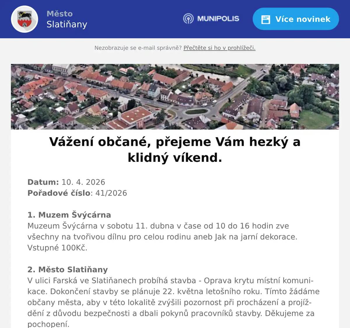 Datum: 10. 4. 2026Pořadové číslo: 41/20261. Muzem ŠvýcárnaMuzeum Švýcárna v sobotu 11. dubna v čase od 10 do 16 hodin zve všechny na tvořivou dílnu pro celou rodinu aneb Jak na jarní dekorace. Vstupné 100Kč.2. Město SlatiňanyV ulici Farská ve Slatiňanech probíhá stavba - Oprava krytu místní komunikace. Dokončení stavby se plánuje 22. května letošního roku. Tímto žádáme občany města, aby v této lokalitě zvýšili pozornost při procházení a projíždění z důvodu bezpečnosti a dbali pokynů pracovníků stavby. Děkujeme za pochopení.3. ZUŠ ŠvýcárnaZUŠ Slatiňany a Švýcárna Vás srdečně zvou na VÍTÁNÍ JARA – ŠVÝCÁRNA s vůní mechu a kapradí. Výstavu prací žáků ZUŠ Slatiňany můžete na Švýcárně shlédnout do 14. dubna 2026.4. p Pavel KuncPřednáška Pavla Kunce z cyklu Tajemství prokletých rodů se bude konat 15. dubna 2026 od 18 hodin ve Společenském domě. Vstupné 250,-Kč.5. Ztráty & nálezyVe Slatiňanech byla nalezena pánská kožená peněženka, dále byly nalezeny klíče před budovou hřebčína a další klíče ve Škrovádě v ulici Svatojánské. Informace o všech nálezech na MěÚ Slatiňany, tel. 469 660 245.