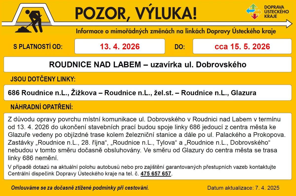 V úterý 14. dubna firma STRABAG a.s. zahájí práce na rekonstrukci vozovky v ulici Dobrovského. Z důvodu stavebních příprav a pokládky nového asfaltového povrchu dojde k jejímu uzavření, které může trvat až do poloviny května. Ve směru z centra Roudnice nad Labem tak prosím využijte jiné trasy a věnujte zvýšenou pozornost dopravnímu značení v lokalitě. Děkujeme za pochopení. S uzavírkou souvisí i změny v MHD, a to již od pondělí 13. dubna. Až do ukončení stavebních prací budou spoje linky 686 jedoucí z centra města ke Glazuře vedeny po objízdné trase kolem železniční stanice a dále ulicemi Palackého a Prokopova. Zastávky „Roudnice n. L., 28. října“, „Roudnice n. L., Tylova“ a „Roudnice n. L., Dobrovského“ tak nebudou v tomto směru dočasně obsluhovány. Ve směru od Glazury do centra města se však trasa linky 686 nemění. V případě dotazů na aktuální polohu autobusů nebo pro zajištění garantovaných přestupních vazeb kontaktujte Centrální dispečink Dopravy Ústeckého kraje na tel. 475 657 657.
