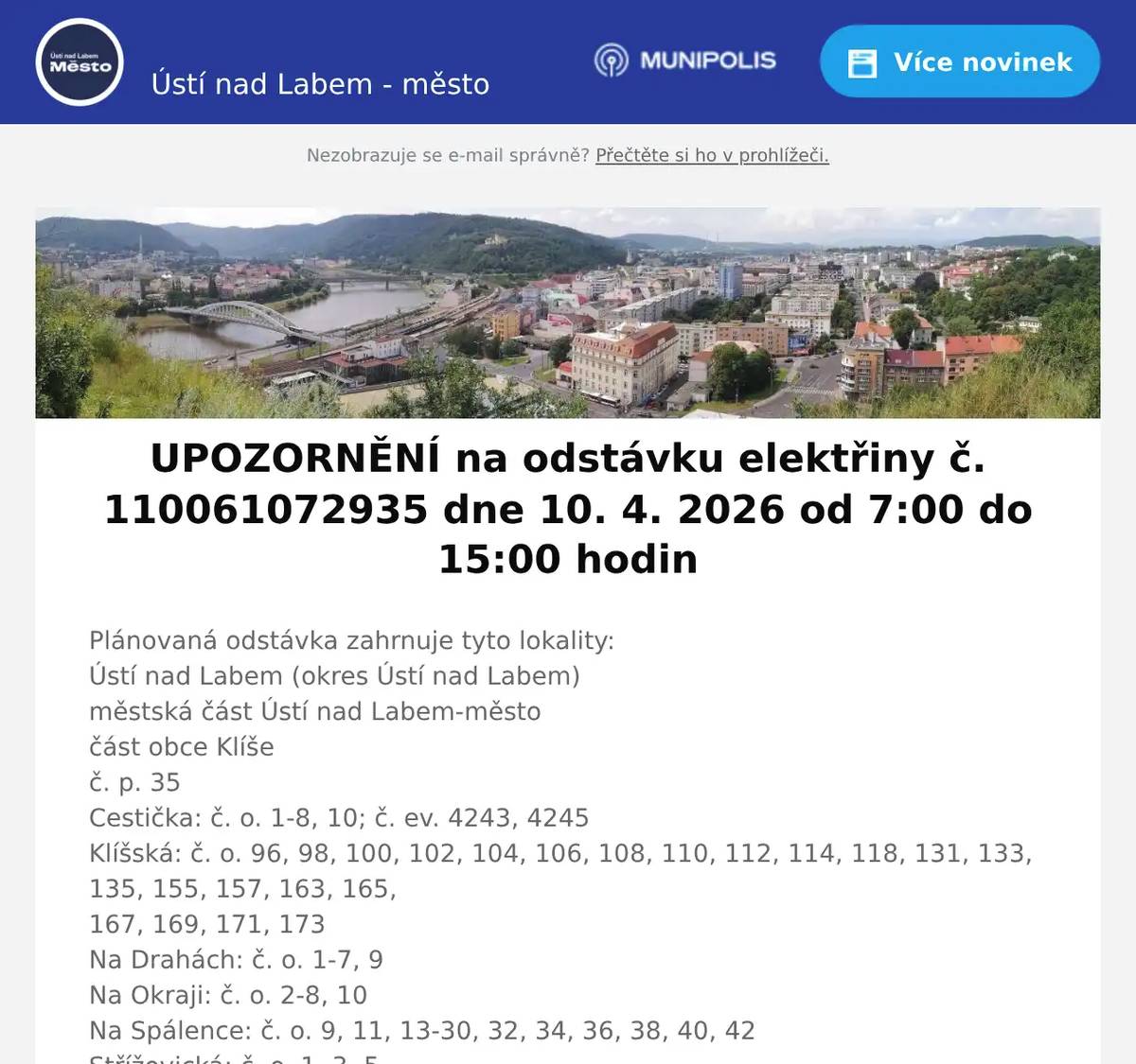 Plánovaná odstávka zahrnuje tyto lokality:Ústí nad Labem (okres Ústí nad Labem)městská část Ústí nad Labem-městočást obce Klíšeč. p. 35Cestička: č. o. 1-8, 10; č. ev. 4243, 4245Klíšská: č. o. 96, 98, 100, 102, 104, 106, 108, 110, 112, 114, 118, 131, 133, 135, 155, 157, 163, 165,167, 169, 171, 173Na Drahách: č. o. 1-7, 9Na Okraji: č. o. 2-8, 10Na Spálence: č. o. 9, 11, 13-30, 32, 34, 36, 38, 40, 42Střížovická: č. o. 1, 3, 5U Koupaliště: č. o. 8, 10, 14kat. území Klíše (kód 775053): parcelní č. 1192, 1669/10, 1848/2  Plánované odstávky elektřiny | ČEZ Distribuce | ČEZ Distribuce