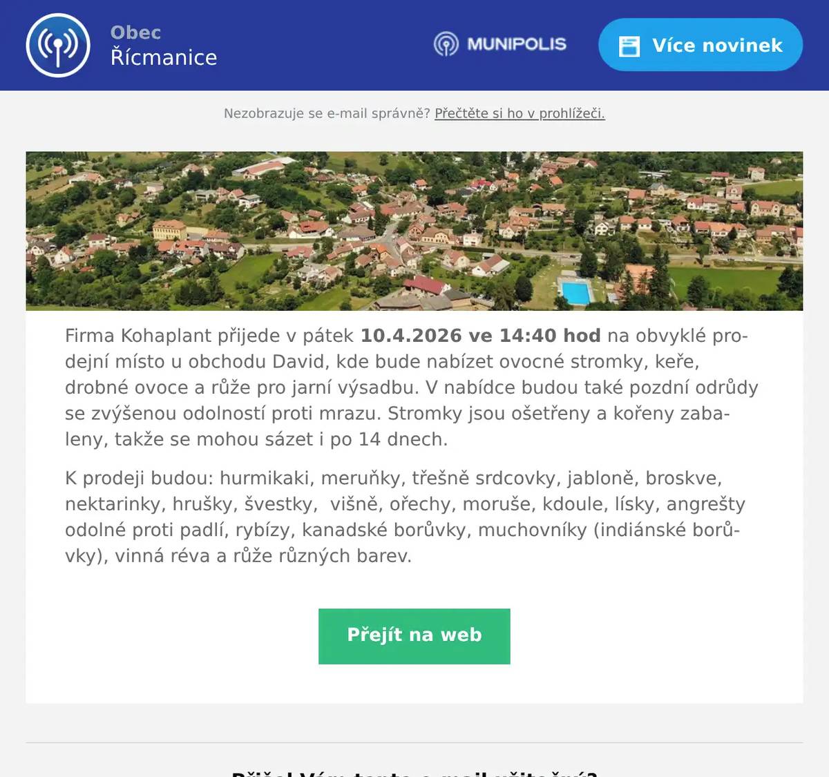 Firma Kohaplant přijede v pátek 10.4.2026 ve 14:40 hod na obvyklé prodejní místo u obchodu David, kde bude nabízet ovocné stromky, keře, drobné ovoce a růže pro jarní výsadbu. V nabídce budou také pozdní odrůdy se zvýšenou odolností proti mrazu. Stromky jsou ošetřeny a kořeny zabaleny, takže se mohou sázet i po 14 dnech. K prodeji budou: hurmikaki, meruňky, třešně srdcovky, jabloně, broskve, nektarinky, hrušky, švestky,  višně, ořechy, moruše, kdoule, lísky, angrešty odolné proti padlí, rybízy, kanadské borůvky, muchovníky (indiánské borůvky), vinná réva a růže různých barev.