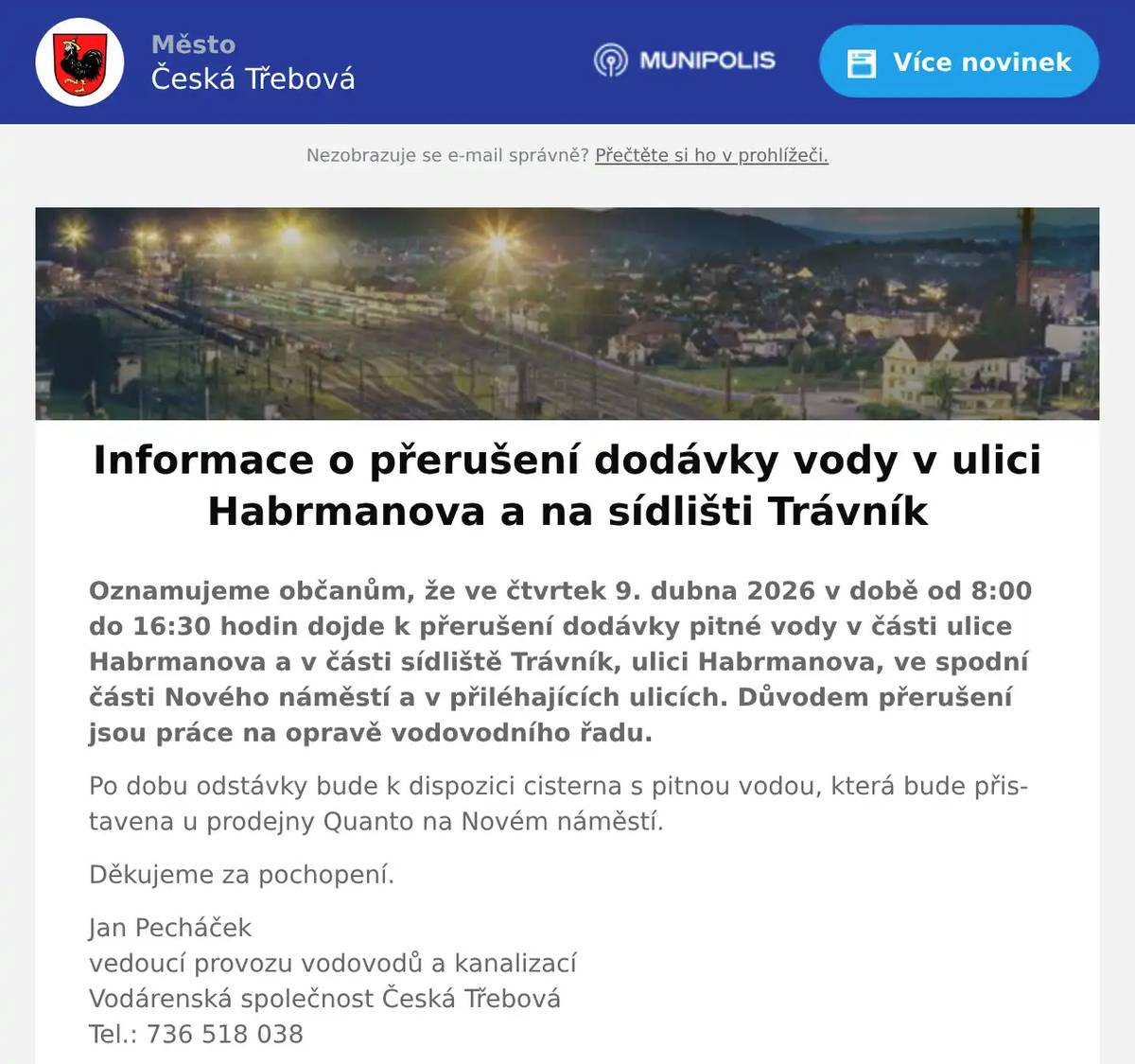 Oznamujeme občanům, že ve čtvrtek 9. dubna 2026 v době od 8:00 do 16:30 hodin dojde k přerušení dodávky pitné vody v části ulice Habrmanova a v části sídliště Trávník, ulici Habrmanova, ve spodní části Nového náměstí a v přiléhajících ulicích. Důvodem přerušení jsou práce na opravě vodovodního řadu. Po dobu odstávky bude k dispozici cisterna s pitnou vodou, která bude přistavena u prodejny Quanto na Novém náměstí. Děkujeme za pochopení. Jan Pecháčekvedoucí provozu vodovodů a kanalizacíVodárenská společnost Česká TřebováTel.: 736 518 038