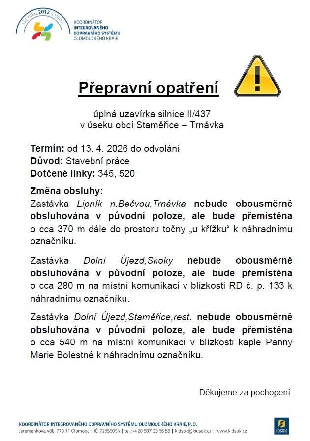 Vážení občané, v příloze schválené výlukové jízdní řády linek 345 (souhrnný jízdní řád linek 890345 a 891345), 891349, 920516, 920520 a 920521 platné od 13. 4. 2026 do 31. 10. 2026 související s uzavírkou v úseku obcí Staměřice – Trnávka. Dále přikládáme přepravní opatření týkající se změny obsluhy zastávek Lipník n.Bečvou,Trnávka, Dolní Újezd,Skoky a Dolní Újezd,Staměřice,rest. linkami 345 a 520. Upozorňujeme cestující, aby si pečlivě nastudovali platné výlukové jízdní řády. Bližší informace o uzavírce včetně popisu změn ve vedení autobusové dopravy a výlukový jízdní řád naleznete také zde: https://www.idsok.cz/vyluky/uplna-uzavirka-silnice-ii-437-v-useku-obci-stamerice-trnavka/.
