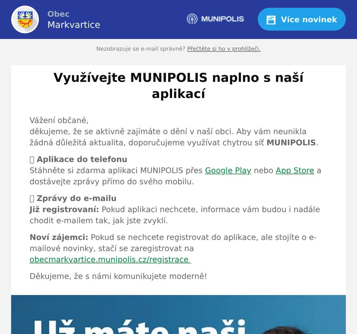 Vážení občané,děkujeme, že se aktivně zajímáte o dění v naší obci. Aby vám neunikla žádná důležitá aktualita, doporučujeme využívat chytrou síť MUNIPOLIS. 📱 Aplikace do telefonuStáhněte si zdarma aplikaci MUNIPOLIS přes Google Play nebo App Store a dostávejte zprávy přímo do svého mobilu. 📩 Zprávy do e-mailuJiž registrovaní: Pokud aplikaci nechcete, informace vám budou i nadále chodit e-mailem tak, jak jste zvyklí. Noví zájemci: Pokud se nechcete registrovat do aplikace, ale stojíte o e-mailové novinky, stačí se zaregistrovat na obecmarkvartice.munipolis.cz/registrace  Děkujeme, že s námi komunikujete moderně!