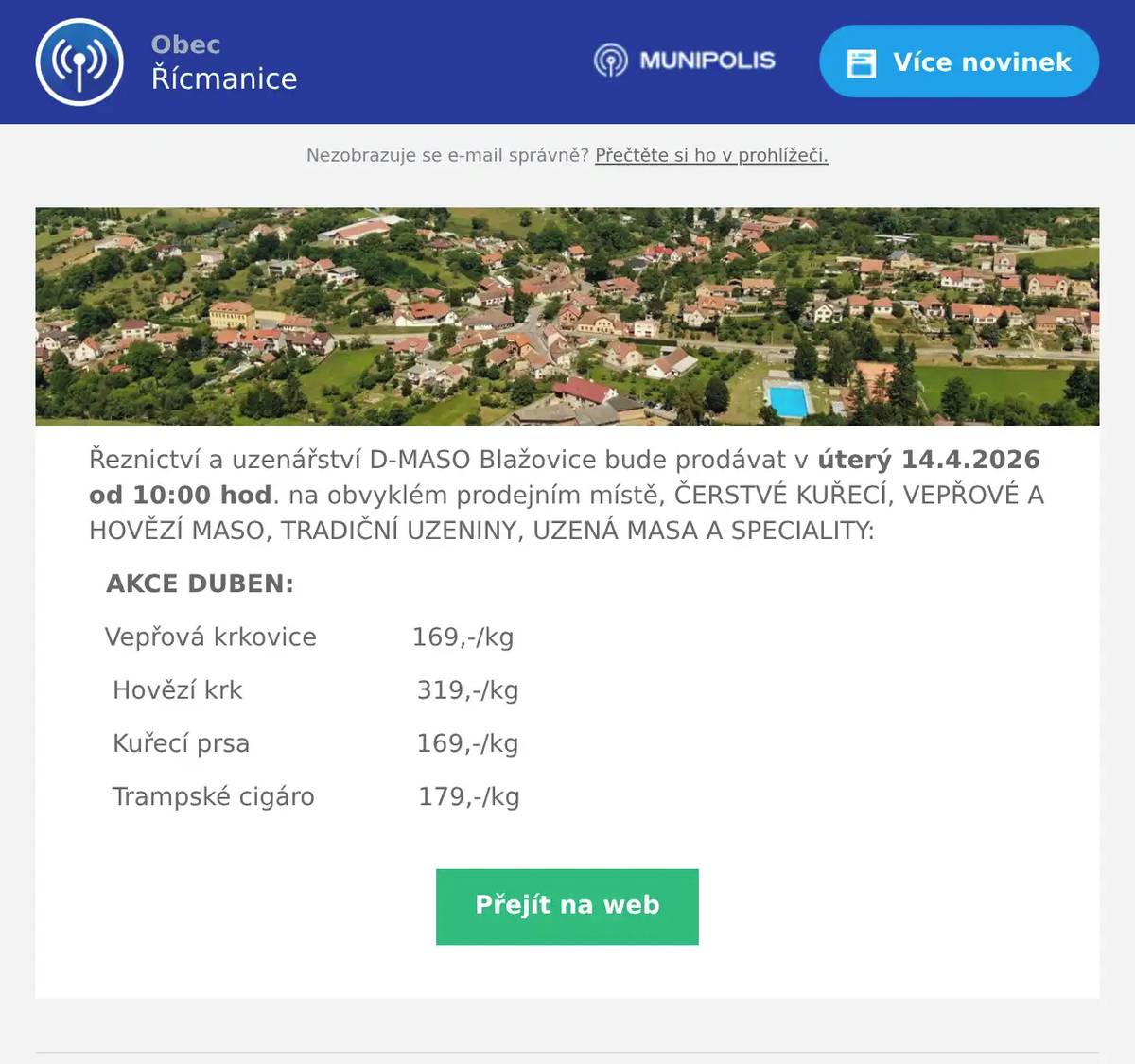 Řeznictví a uzenářství D-MASO Blažovice bude prodávat v úterý 14.4.2026 od 10:00 hod. na obvyklém prodejním místě, ČERSTVÉ KUŘECÍ, VEPŘOVÉ A HOVĚZÍ MASO, TRADIČNÍ UZENINY, UZENÁ MASA A SPECIALITY: AKCE DUBEN: Vepřová krkovice            169,-/kg Hovězí krk                      319,-/kg Kuřecí prsa                     169,-/kg Trampské cigáro             179,-/kg