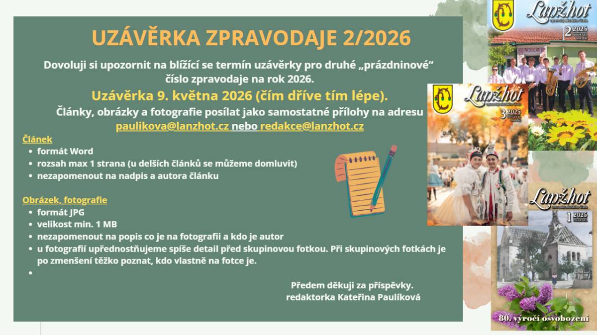 Dovoluji si upozornit na blížící se termín uzávěrky pro druhé „prázdninové“ číslo zpravodaje na rok 2026.  Uzávěrka 9. května 2026 (čím dříve tím lépe).  Články, obrázky a fotografie posílat jako samostatné přílohy na adresu paulikova@lanzhot.cz nebo redakce@lanzhot.cz  Pro více informací rozkliknět