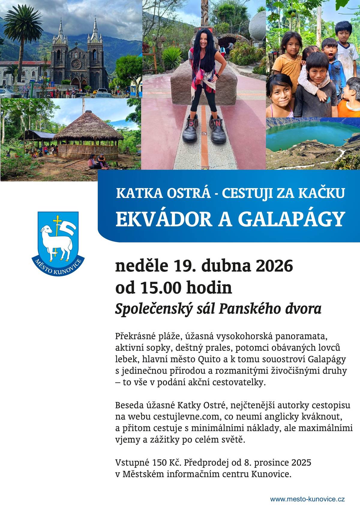 Přijďte na skvělou cestovatelskou přednášku!     V neděli 19. 4. 2026 se od 15:00 hodin můžete přenést do vzdálených krajin. Ve Společenském sále Panského dvora v Kunovicích se uskuteční cestovatelská přednáška Katky Ostré na téma Ekvádor a Galapágy.     Čeká vás vyprávění o překrásných plážích, dechberoucích horských panoramatech, aktivních sopkách, deštném pralese i o životě potomků obávaných lovců lebek. Navštívíme také hlavní město Quito a unikátní souostroví Galapágy s jeho fascinující přírodou a zvířaty.     Katka Ostrá vás vezme na cestu plnou autentických zážitků – a to vše s minimálními náklady, ale maximální intenzitou!     Dobrá zpráva: STÁLE JSOU K DISPOZICI VOLNÉ VSTUPENKY, TAK NEVÁHEJTE, AŤ JE NEPROPÁSNETE! K dostání jsou v předprodeji v Městském informačním centru Kunovice.     Navíc si přímo na besedě budete moci zakoupit cestovatelské knihy od Katky Ostré.     Těšíme se na vás!