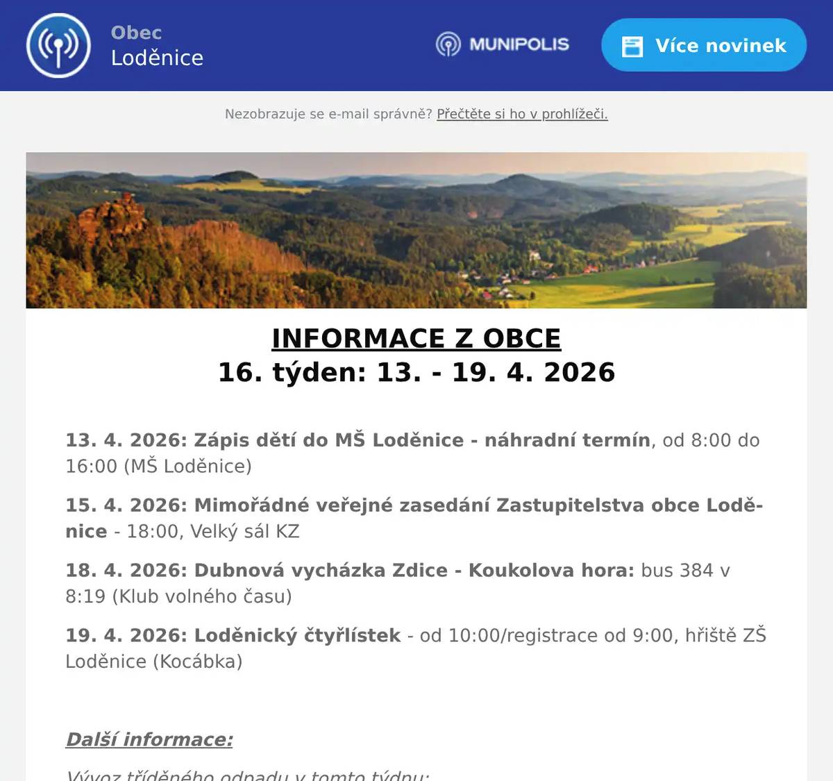 INFORMACE Z OBCE 16. týden: 13. - 19. 4. 2026  13. 4. 2026: Zápis dětí do MŠ Loděnice - náhradní termín, od 8:00 do 16:00 (MŠ Loděnice) 15. 4. 2026: Mimořádné veřejné zasedání Zastupitelstva obce Loděnice - 18:00, Velký sál KZ 18. 4. 2026: Dubnová vycházka Zdice - Koukolova hora: bus 384 v 8:19 (Klub volného času) 19. 4. 2026: Loděnický čtyřlístek - od 10:00/registrace od 9:00, hřiště ZŠ Loděnice (Kocábka)  Další informace: Vývoz tříděného odpadu v tomto týdnu: 13. 4. 2026: PLASTY 13. 4. 2026: PAPÍR 15. 4. 2026: BIOPOPELNICE (Loděnice) 16. 4. 2026: BIOPOPELNICE (Černidla)