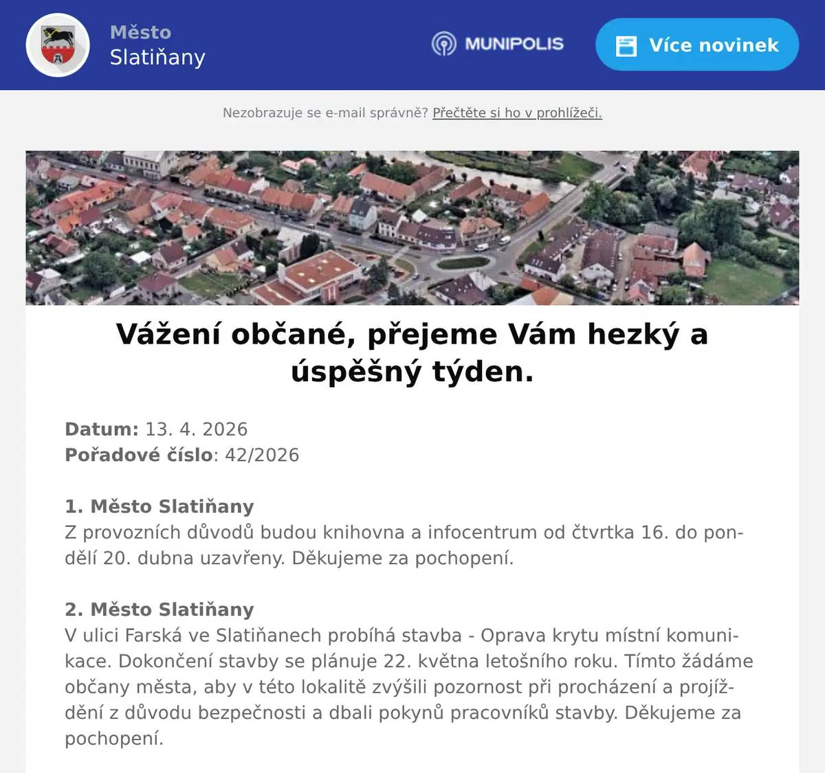 Datum: 13. 4. 2026Pořadové číslo: 42/20261. Město SlatiňanyZ provozních důvodů budou knihovna a infocentrum od čtvrtka 16. do pondělí 20. dubna uzavřeny. Děkujeme za pochopení.2. Město SlatiňanyV ulici Farská ve Slatiňanech probíhá stavba - Oprava krytu místní komunikace. Dokončení stavby se plánuje 22. května letošního roku. Tímto žádáme občany města, aby v této lokalitě zvýšili pozornost při procházení a projíždění z důvodu bezpečnosti a dbali pokynů pracovníků stavby. Děkujeme za pochopení.3. ZUŠ ŠvýcárnaZUŠ Slatiňany a Švýcárna Vás srdečně zvou na VÍTÁNÍ JARA – ŠVÝCÁRNA s vůní mechu a kapradí. Výstavu prací žáků ZUŠ Slatiňany můžete na Švýcárně shlédnout do 14. dubna 2026.4. p. Pavel KuncPřednáška Pavla Kunce z cyklu Tajemství prokletých rodů se bude konat 15. dubna 2026 od 18 hodin ve Společenském domě. Vstupné 250,-Kč.5. Junák - SlatiňanyJunák – český skaut, středisko Slatiňany, z. s., ve spolupráci s TJ. Sokol Slatiňany vás srdečně zve na tradiční pálení čarodějnic, které se uskuteční 30. dubna v areálu za sokolovnou.Pro děti budou připraveny soutěžní disciplíny od 17 do 19 hodin.Zapálení hranice proběhne v 19 hodin. Na místě bude možnost zakoupení občerstvení.6. ZO ČSCH SlatiňanyZákladní organizace Českého svazu chovatelů Slatiňany Vás srdečně zve na pálení čarodějnic, které se uskuteční v areálu za železničním přejezdem na Orel ve čtvrtek 30. dubna 2026 od 19 hodin.7. Město SlatiňanyMuzeum Švýcárna srdečně zve na vernisáž výstavy pod názvem "Cesta kolem světa za 80 let" malíře Jaroslava Korečka. Vernisáž se koná v sobotu 18. dubna od 16 hodin.