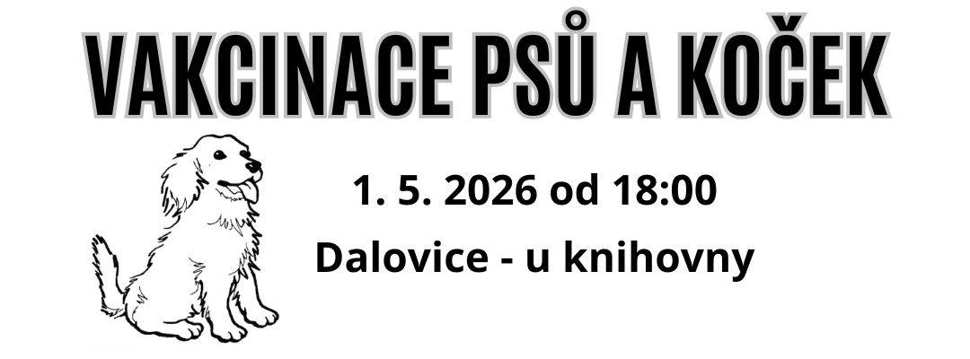 VAKCINACE PSŮ Dne 1. 5. 2026 v době od 18:00 proběhne pravidelná každoroční vakcinace psů.   Cena vakcinace:  Vzteklina – 200 Kč Kombinovaná vakcína – 400 Kč (vzteklina, psinka, parvoviróza, infekční laryngotracheitida, inf. zánět jater, leptospiróza, psincový kašel)  + možnost zakoupit tabletky na odčervení psů a koček a přípravky proti klíšťatům a blechám (tabletky - Bravecto, Simparica, kapičky nebo obojky - jen na objednání)   Místo konání: Dalovice - u knihovny (Hlavní 99)   Povinnost vakcinace psů proti vzteklině vyplývá ze zákona č. 166/99 Sb., o veterinární péči!!   MVDr. Ludík Miroslav                                                                         Tel. 605 823 121                                                                                                                                 KVL 5757   Ostrov, Husova 32 Po, St, Čt  13.00 -16.00 Pá 16.00 - 18.00 So 8.00 – 10.00   K.Vary, Tašovice, Úzká 37 Po 17.00 - 18.00 Út 8.00 - 11.00, 13.00 - 15.30