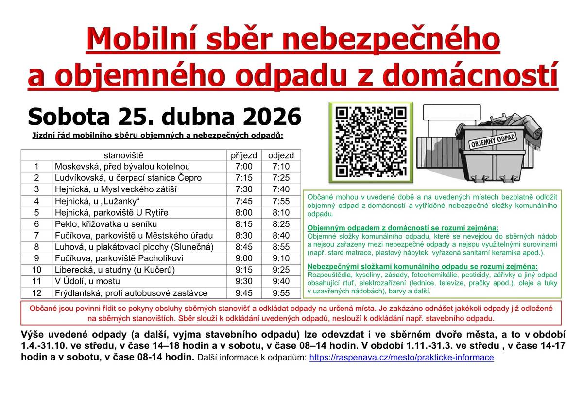Mobilní sběr nebezpečného a objemného odpadu z domácností Sobota 25. dubna 2026 Jízdní řád mobilního sběru objemných a nebezpečných odpadů:       stanoviště   příjezd   odjezd     1   Moskevská, před bývalou kotelnou   7:00   7:10     2   Ludvíkovská, u čerpací stanice Čepro   7:15   7:25     3   Hejnická, u Mysliveckého zátiší   7:30   7:40     4   Hejnická, u „Lužanky“   7:45   7:55     5   Hejnická, parkoviště U Rytíře   8:00   8:10     6   Peklo, křižovatka u seníku   8:15   8:25     7   Fučíkova, parkoviště u Městského úřadu   8:30   8:40     8   Luhová, u plakátovací plochy (Slunečná)   8:45   8:55     9   Fučíkova, parkoviště Pacholíkovi   9:00   9:10     10   Liberecká, u studny (u Kučerů)   9:15   9:25     11   V Údolí, u mostu   9:30   9:40     12   Frýdlantská, proti autobusové zastávce   9:45   9:55     Občané mohou v uvedené době a na uvedených místech bezplatně odložit objemný odpad z domácností a vytříděné nebezpečné složky komunálního odpadu. Objemným odpadem z domácností se rozumí zejména: Objemné složky komunálního odpadu, které se nevejdou do sběrných nádob a nejsou zařazeny mezi nebezpečné odpady a nejsou využitelnými surovinami (např. staré matrace, plastový nábytek, vyřazená sanitární keramika apod.). Nebezpečnými složkami komunálního odpadu se rozumí zejména: Rozpouštědla, kyseliny, zásady, fotochemikálie, pesticidy, zářivky a jiný odpad obsahující rtuť, elektrozařízení (lednice, televize, pračky apod.), oleje a tuky v uzavřených nádobách), barvy a další. Občané jsou povinni řídit se pokyny obsluhy sběrných stanovišť a odkládat odpady na určená místa. Je zakázáno odnášet jakékoli odpady již odložené na sběrných stanovištích. Sběr slouží k odkládání uvedených odpadů, neslouží k odkládání např. stavebního odpadu.   Výše uvedené odpady (a další, vyjma stavebního odpadu) lze odevzdat i ve sběrném dvoře města, a to v období          1.4.-31.10. ve středu, v čase 14–18 hodin a v sobotu, v čase 08–14 hodin. V období 1.11.-31.3. ve středu , v čase 14-17 hodin a v sobotu, v čase 08-14 hodin.  Další informace k odpadům: https://raspenava.cz/mesto/prakticke-informace