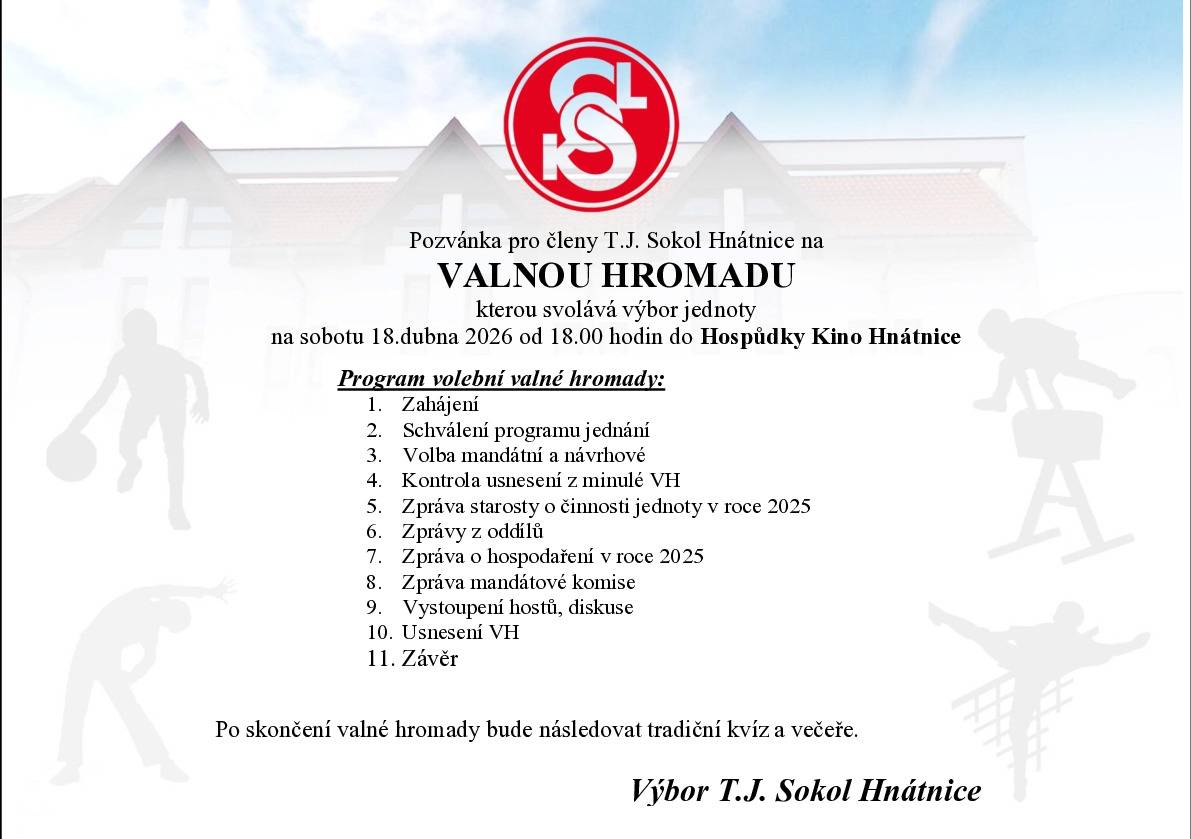 Výbor TJ. Sokol Hnátnice Vás zve na naší valnou hromadu, která se uskuteční 18. dubna 2026 v 18 hodin v Hospůdce Kino Hnátnice. Pro lepší přípravu naší valné hromady, přípravu míst a počet jídel, Vás prosím o případné potvrzení vaší účasti na valné hromadě (emailem hnatnice@sokol.eu, nebo SMS na 606 715 099) nejpozději do 14. dubna 2026. Vaše účast na valné hromadě není podmíněna nahlášení účasti. Valná hromada je určená pro členy 18+.  výbor TJ. Sokol Hnátnice