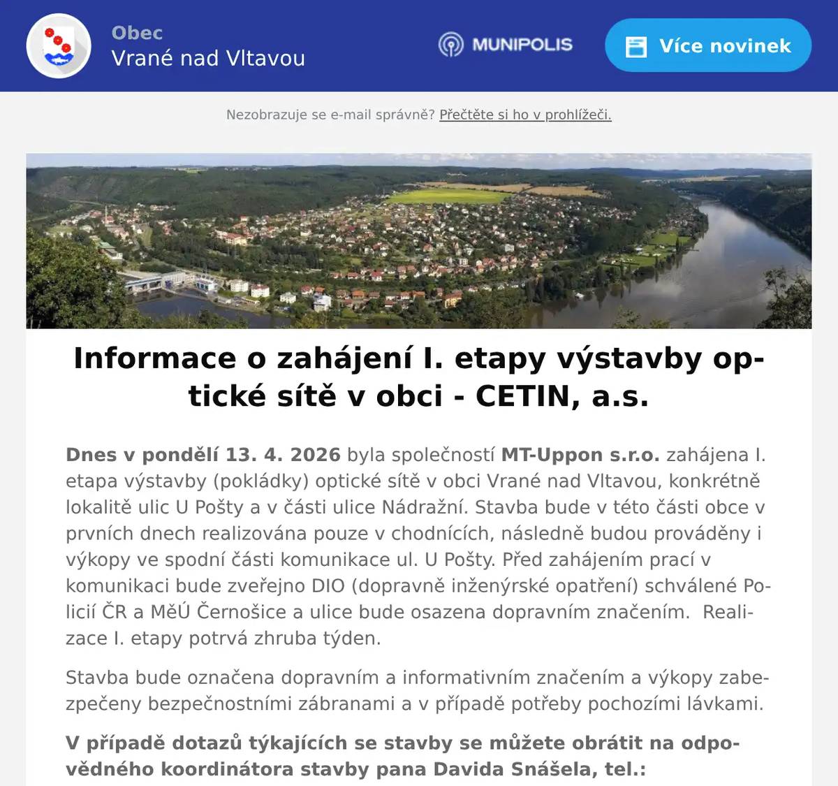 Dnes v pondělí 13. 4. 2026 byla společností MT-Uppon s.r.o. zahájena I. etapa výstavby (pokládky) optické sítě v obci Vrané nad Vltavou, konkrétně lokalitě ulic U Pošty a v části ulice Nádražní. Stavba bude v této části obce v prvních dnech realizována pouze v chodnících, následně budou prováděny i výkopy ve spodní části komunikace ul. U Pošty. Před zahájením prací v komunikaci bude zveřejno DIO (dopravně inženýrské opatření) schválené Policií ČR a MěÚ Černošice a ulice bude osazena dopravním značením.  Realizace I. etapy potrvá zhruba týden. Stavba bude označena dopravním a informativním značením a výkopy zabezpečeny bezpečnostními zábranami a v případě potřeby pochozími lávkami. V případě dotazů týkajících se stavby se můžete obrátit na odpovědného koordinátora stavby pana Davida Snášela, tel.: 735 115 508. Stavba bude provedena dle schválené projektové dokumentace, na kterou je vydané platné stavební povolení. Zhotovitel stavby: MT-Uppon s.r.o., Štěpařská 980/17, 152 00 Praha 5Investor stavby: CETIN, a.s., Českomoravská 2510/19, 190 00 Praha 9