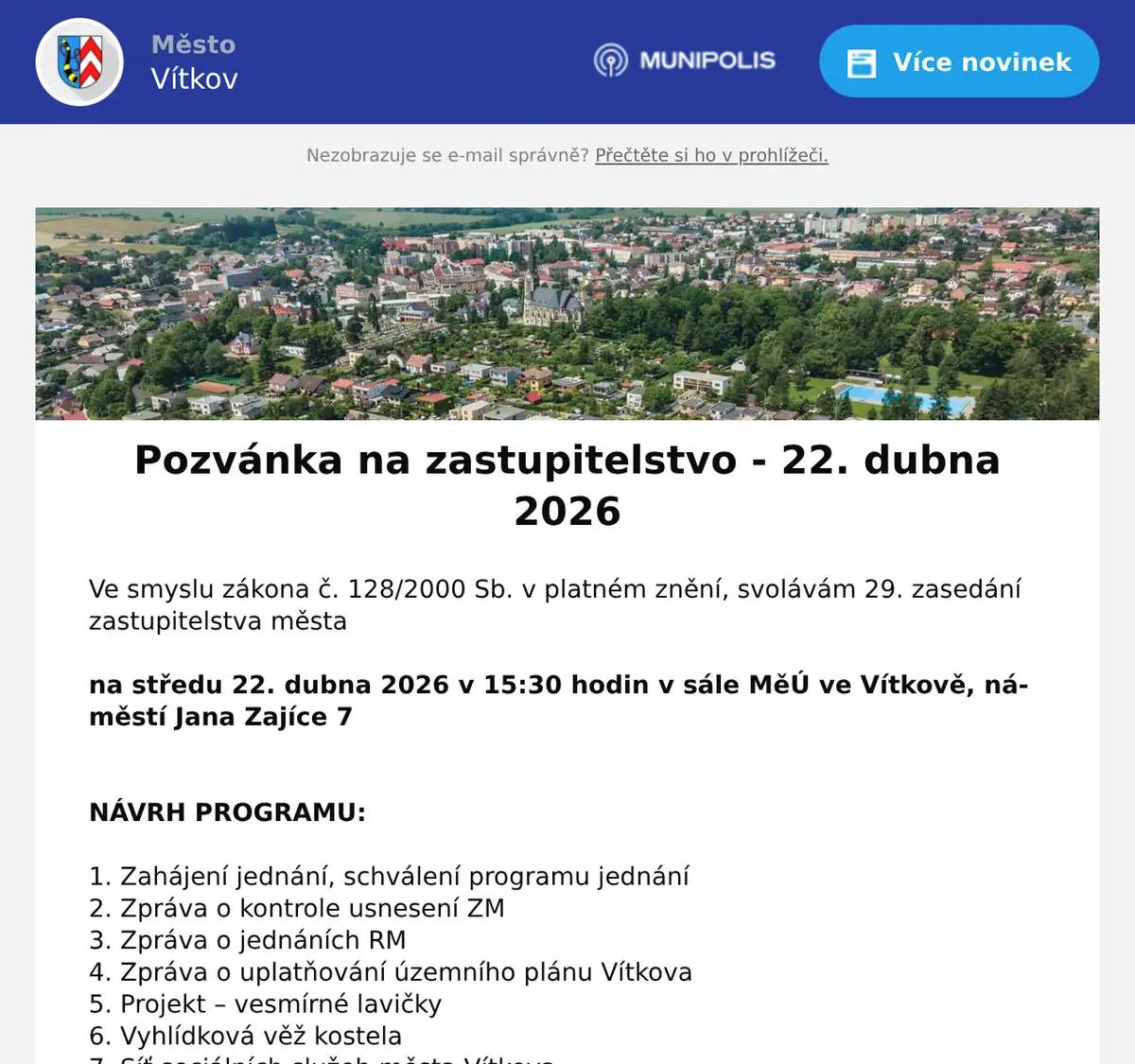 Ve smyslu zákona č. 128/2000 Sb. v platném znění, svolávám 29. zasedání zastupitelstva města  na středu 22. dubna 2026 v 15:30 hodin v sále MěÚ ve Vítkově, náměstí Jana Zajíce 7   NÁVRH PROGRAMU:  1. Zahájení jednání, schválení programu jednání 2. Zpráva o kontrole usnesení ZM 3. Zpráva o jednáních RM 4. Zpráva o uplatňování územního plánu Vítkova 5. Projekt – vesmírné lavičky 6. Vyhlídková věž kostela 7. Síť sociálních služeb města Vítkova 8. Renarkon – účelová dotace 9. Revokace usnesení – Centrum inkluze 10. Příprava letní sezóny koupaliště ve Vítkově 11. Zpráva o hospodaření, schválení účetní závěrky a rozdělení HV do fondu ZŠaG za rok 2025 12. Zpráva o hospodaření, schválení účetní závěrky a rozdělení HV do fondu MŠ za rok 2025 13. Zpráva o hospodaření, schválení účetní závěrky a rozdělení HV do fondu SVČ za rok 2025 14. Zpráva o hospodaření, schválení účetní závěrky a rozdělení HV do fondu SBF za rok 2025 15. Zpráva o hospodaření, schválení účetní závěrky a rozdělení HV do fondu TS za rok 2025 16. Souhlas s podáním žádosti o dotaci – Sídliště Selská 17. Přijetí dotace – Nadace ČEZ stromy 18. Přijetí dotace – Hýbej se s námi 19. Přijetí dotace – Kontaktní místo pro seniory 20. Přijetí dotace – TIC 2026 21. Dodatek č. 3 k dotaci – Letní kopec 22. SVČ – Souhlas s přijetím dotace 23. ZŠaG – souhlas s vyřazením majetku 24. Informace o zániku SMUS 25. Hospodaření FRB za rok 2025 a příděl finančních prostředků do FRB pro rok 2026 26. Střednědobý výhled rozpočtu na léta 2027 - 2029 27. Cyklotrasa Vítkov – Lesní Albrechtice 28. Prodej bytových domů Opavská 32 a 33 29. Úprava pravidel FRB 30. Zápůjčky z Fondu rozvoje bydlení 31. Odpis pohledávky 32. Žádost o koupi pozemku parc. č. 897/4, k. ú. Nové Těchanovice 33. Žádost o koupi pozemku parc. č. 2975, k. ú. Vítkov 34. Žádost o koupi pozemku parc. č. 2749, k.ú. Klokočov u Vítkova 35. Žádost o koupi pozemku parc. č. 2750, k.ú. Klokočov u Vítkova 36. Žádost o prodloužení lhůty pro kolaudaci 37. Žádost o koupi části pozemku parc. č. 864/49, k. ú. Nové Těchanovice 38. Žádost o koupi části pozemku parc. č. 2549/1, k. ú. Vítkov 39. Prodloužení lhůty kolaudace parc. č. 153/40, k. ú. Vítkov 40. Prodloužení lhůty kolaudace parc. č. 153/38, k. ú. Vítkov 41. Prodloužení lhůty kolaudace parc. č. 153/35, k. ú. Vítkov 42. Prodloužení lhůty kolaudace parc. č. 153/39, k. ú. Vítkov 43. Prodloužení lhůty kolaudace parc. č. 153/36, k. ú. Vítkov 44. Prodloužení lhůty kolaudace parc. č. 153/37, k. ú. Vítkov 45. Rozpočtová opatření 46. Financování rekonstrukce bytového domu Klokočovská 223 47. Stavební dozor - RENOVA 48. Malý modulární reaktor 49. Organizační a různé