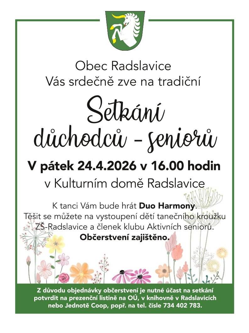 Obec Radslavice srdečně zve všechny naše seniory na společné odpoledne plné hudby, tance a dobré nálady!   Kdy: v pátek 24. dubna 2026 od 16:00 hodin   Kde: v Kulturním domě Radslavice   Na co se můžete těšit?   🎶 K tanci i poslechu zahraje Duo Harmony.   💃 Vystoupení dětí z tanečního kroužku ZŠ Radslavice.   ✨ Program v podání členek klubu Aktivních seniorů.   ☕ Občerstvení je pro všechny účastníky zajištěno.   ⚠️ Důležité upozornění k registraci Z důvodu zajištění občerstvení vás prosíme o potvrzení účasti předem. Přihlásit se můžete na těchto místech:   Prezenční listina na OÚ   Knihovna v Radslavicích   Prodejna Jednota COOP   📞 Telefonicky na čísle: 734 402 783   Těšíme se na společně strávený čas! 🌸