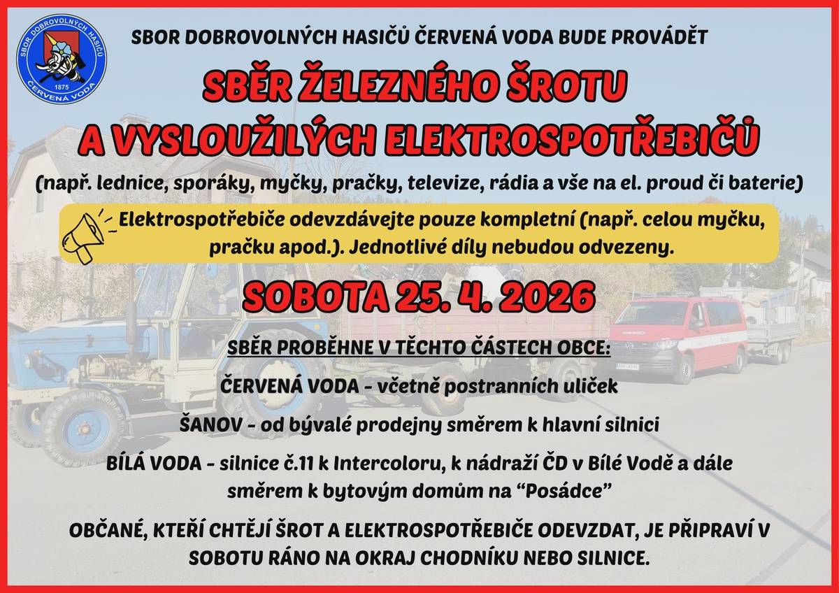 Sbor dobrovolných hasičů Červená Voda oznamuje občanům, že v sobotu 25. dubna 2026 proběhne sběr železného šrotu a starých elektrospotřebičů. Co můžete odevzdat: Lednice, sporáky, myčky, pračky, televize, rádia a další elektrospotřebiče (na elektřinu či baterie). ⚠️ Důležité upozornění: Elektrospotřebiče odevzdávejte pouze kompletní (např. celou pračku, myčku apod.). Jednotlivé díly nebudou odvezeny. Sběr proběhne v těchto částech obce: • Červená Voda – včetně postranních uliček • Šanov – od bývalé prodejny směrem k hlavní silnici • Bílá Voda – silnice č. 11 k Intercoloru, k nádraží ČD a dále směrem k bytovým domům na „Posádce“ Prosíme občany, aby připravili šrot a elektrospotřebiče v sobotu ráno na okraj chodníku nebo silnice. Děkujeme za spolupráci. ♻️ Hasiči Červená Voda