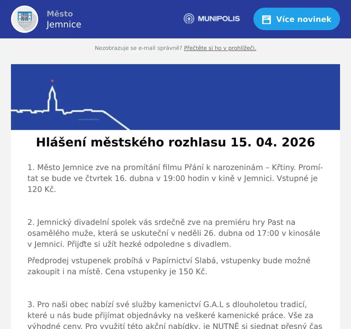 1. Město Jemnice zve na promítání filmu Přání k narozeninám – Křtiny. Promítat se bude ve čtvrtek 16. dubna v 19:00 hodin v kině v Jemnici. Vstupné je 120 Kč.  2. Jemnický divadelní spolek vás srdečně zve na premiéru hry Past na osamělého muže, která se uskuteční v neděli 26. dubna od 17:00 v kinosále v Jemnici. Přijďte si užít hezké odpoledne s divadlem. Předprodej vstupenek probíhá v Papírnictví Slabá, vstupenky bude možné zakoupit i na místě. Cena vstupenky je 150 Kč.  3. Pro naši obec nabízí své služby kamenictví G.A.L s dlouholetou tradicí, které u nás bude přijímat objednávky na veškeré kamenické práce. Vše za výhodné ceny. Pro využití této akční nabídky, je NUTNÉ si sjednat přesný čas schůzky s tímto kameníkem, který se právě pohybuje v okolí naší obce, a to na telefonním čísle: 777 888 332. Nabízí: Nové pomníkové sestavy v žulovém provedení, broušení starých hrobů, kompletní služby v oboru kamenictví a restaurování, veškeré opravy a úpravy Vašeho hrobu, dnes sleva až 30%, opakuji telefonní číslo, které je platné po celý rok 777 888 332.  