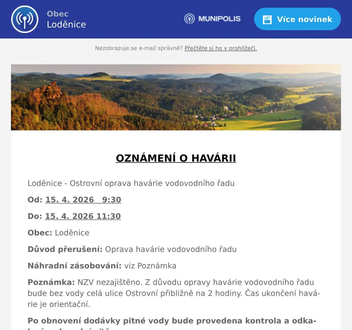  OZNÁMENÍ O HAVÁRII  Loděnice - Ostrovní oprava havárie vodovodního řadu Od: 15. 4. 2026   9:30 Do: 15. 4. 2026 11:30 Obec: Loděnice Důvod přerušení: Oprava havárie vodovodního řadu Náhradní zásobování: viz Poznámka Poznámka: NZV nezajištěno. Z důvodu opravy havárie vodovodního řadu bude bez vody celá ulice Ostrovní přibližně na 2 hodiny. Čas ukončení havárie je orientační. Po obnovení dodávky pitné vody bude provedena kontrola a odkalení vodovodní sítě.  Detailní informace o dopadu odstávky ul. Ostrovní  V případě dalších dotazů, prosím, kontaktujte: Dispečink 311 747 120 Zákaznická linka: 800 100 663 poruchy@vakberoun.cz www.vakberoun.cz