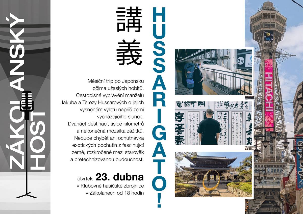 Milí sousedé, srdečně vás zveme na další setkání v rámci přednáškového cyklu ZÁKOLANSKÝ HOST: HUSSARIGATO! Měsíční trip po Japonsku očima užaslých hobitů Čtvrtek 23. dubna 2026, 18 hodin Klubovna hasičské zbrojnice Cestopisné vyprávění manželů Jakuba a Terezy Hussarových o jejich vysněném výletu napříč zemí vycházejícího slunce. Dvanáct destinací, tisíce kilometrů a nekonečná mozaika zážitků. Nebude chybět ani ochutnávka exotických pochutin z fascinující země rozkročené mezi starověk a přetechnizovanou budoucnost.