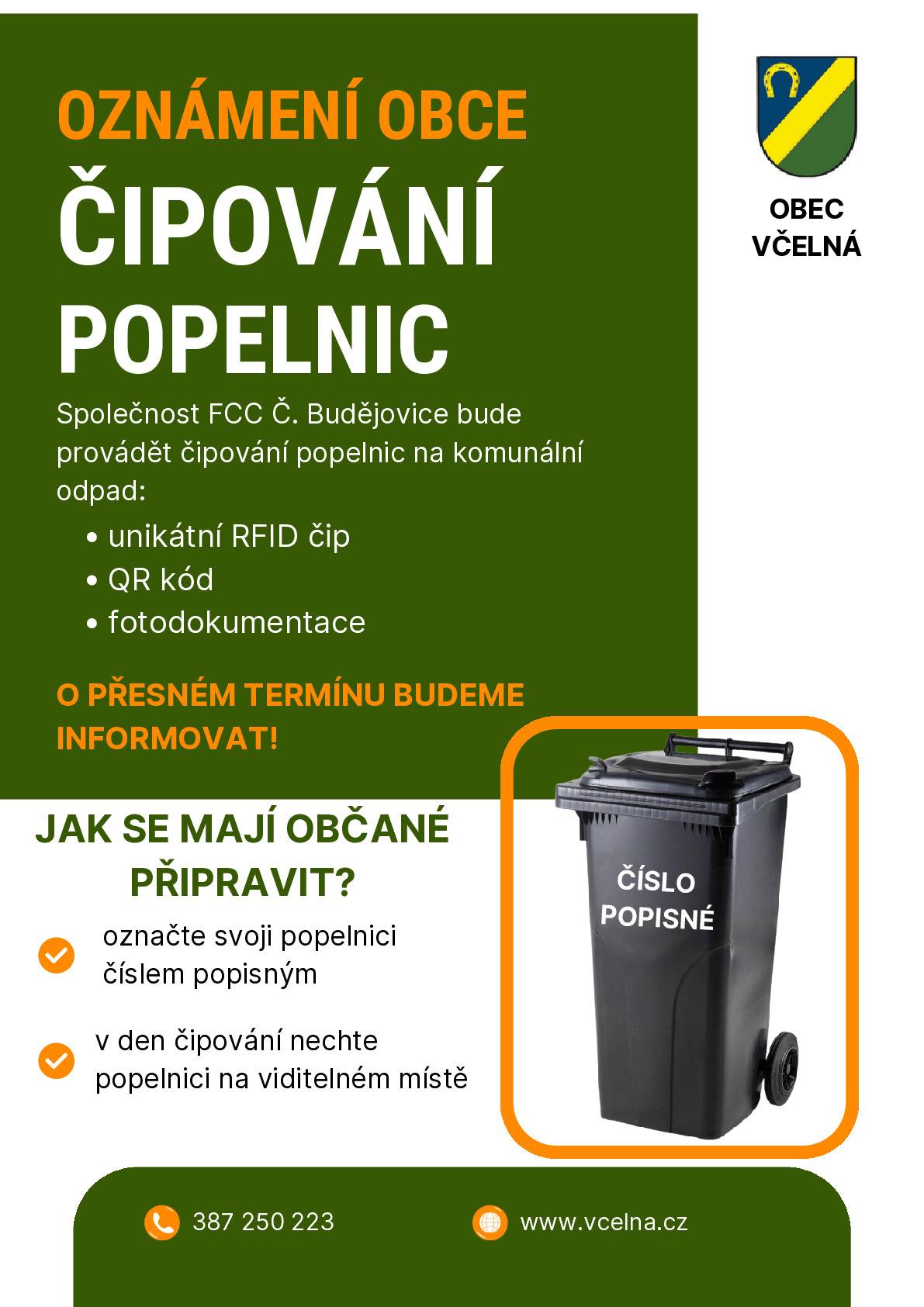 Milí spoluobčané, obec Včelná ve spolupráci se společností FCC České Budějovice, s.r.o. zavádí čipování popelnic na komunální odpad. Proč čipujeme popelnice?  získáme přesný přehled o svozu odpadu, zefektivníme odpadové hospodářství obce, do budoucna bude případně možné nastavení spravedlivější nastavení poplatků, snížíme zbytečné náklady a dopady na životní prostředí.  📌 Čip slouží pouze k evidenci výsypů nádoby, nikoliv ke sledování osob. Jak bude čipování probíhat?  čipování provede společnost FCC, každá nádoba dostane RFID čip a QR kód, čipovány budou všechny popelnice v obci, termíny čipování budou předem oznámeny.  Co bychom potřebovali z vaší strany? ✅ označte prosím popelnici číslem popisným ✅ v den čipování nechte popelnici na viditelném místě  Děkujeme vám za spolupráci při zavádění moderního systému nakládání s odpady. M. Stránská starostka obce Včelná