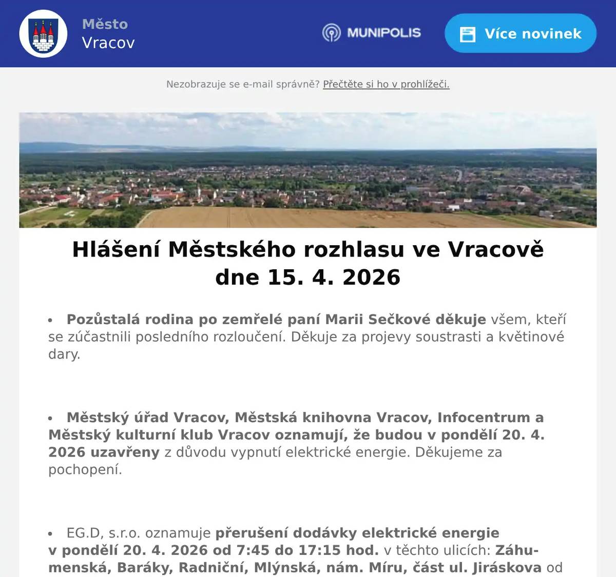 Pozůstalá rodina po zemřelé paní Marii Sečkové děkuje všem, kteří se zúčastnili posledního rozloučení. Děkuje za projevy soustrasti a květinové dary.  Městský úřad Vracov, Městská knihovna Vracov, Infocentrum a Městský kulturní klub Vracov oznamují, že budou v pondělí 20. 4. 2026 uzavřeny z důvodu vypnutí elektrické energie. Děkujeme za pochopení.  EG.D, s.r.o. oznamuje přerušení dodávky elektrické energie v pondělí 20. 4. 2026 od 7:45 do 17:15 hod. v těchto ulicích: Záhumenská, Baráky, Radniční, Mlýnská, nám. Míru, část ul. Jiráskova od čp. 61 po čp. 1610 včetně čp. 74, 75, 930 a parc. č. 239 (netýká se čp. 682 a 1530), část ul. Stará od č p. 24 po čp. 817 týká se i čp. 18, část ul. Nádražní od čp. 597 a 1059 po nám. Míru (netýká se čp. 666 a objektů směr ul. Zahradská), objekty od přečerpávací stanice VaK a par. č. 3752 po ul. Záhumenská, v ul. Vlkošská čp. 185 a v ul. Bzenecká čp. 557 a 728.  MUDr. Mária Spáčilová oznamuje, že v pondělí 20. 4. 2026 nebude ve Vracově ordinovat z důvodu odstávky elektřiny, v pondělí zůstává odpolední ordinace ve Vlkoši.  Lékárna Na Městečku oznamuje, že z důvodu odstávky elektřiny bude 20. 4. 2026 zavřena.  Česká pošta, s.p. oznamuje, že v pondělí 20. 4. 2026 bude uzavřena provozovna pošty ve Vracově z důvodu nahlášené odstávky elektrické energie.  Radmil CZ s.r.o. hledá schopné lidi na pozici instalatér. Praxe v oboru nutná. Kontakt: radmil@radmil.cz a www.radmil.cz  Společnost Sunny Power s 16-letou zkušeností v oboru nabízí profesionální realizaci fotovoltaických systémů na klíč pro rodinné domy, firmy a bytová družstva. Novým doplňkem služeb jsou i klimatizace. Vy určujte, kolik zaplatíte za své energie. Kontakt: 604 618 098.  Oseva, a. s., pracoviště Vlkoš, přijme na hlavní pracovní poměr strojníka pro úpravu plodin. Jedná se o jednosměnný, v sezoně dvousměnný provoz. Požadavky: zodpovědnost, spolehlivost a manuální zručnost. Bližší informace na tel. 777 264 600 nebo zašlete životopis na e-mail: prace@oseva.eu  Sdružení kominíků a topenářů bude provádět ve Vracově ve čtvrtek 23. 4. 2026 požadované kontroly a čištění komínů pro plyn i tuhá paliva dle zákona č. 34/2016 Sb. za následující ceny: Čištění komínů 450 Kč a Revize kotlů na tuhá paliva 1300 Kč. Dále nabízí levné vložkování a frézování komínů a výchozí kolaudační revize. Zájemci se mohou objednat na tel.: 608 748 989.  Pan Synek z Vacenovic bude ve čtvrtek 16. 4. 2026 od 9:00 do 9:30 hod. na parkovišti naproti radnice prodávat jablka Golden a Jonaprince za 25Kč/kg, brambory v 10 kg balení za 13Kč/kg a cibuli za 15Kč/kg.  Pan Král z Dubňan bude v pátek 17. 4. 2026 od 8:00 do 10:00 hodin na parkovišti naproti radnice prodávat přísady salátu, kedluben a gigant kedluben za 5 Kč/ks a sazenice jahod za 20Kč/ks.  Klub seniorů města Vracova pořádá ve čtvrtek 30. 4. 2026 zájezd na jarní výstavu Floria Kroměříž. Odjezd autobusu je v 9:00 od nádraží a v 9:10 od pekárny. Cena zájezdu je pro členy klubu 100 Kč a pro ostatní 150 Kč. Vstupné si hradí každý sám. Zájemci přihlaste se a také prosím ihned zaplaťte u pana Marčíka, nám. Míru 193. Po přihlášení je možno vhodit peníze do schránky.  Základní umělecká škola Vracov Vás zve na Absolventský koncert ve čtvrtek 16. 4. 2026 v 18:00 hod. v koncertním sále ZUŠ Vracov.  Městský kulturní klub Vracov Vás zve na divadelní hru Růžové svatby v úterý 21. dubna 2026 v 18:00 hod. v kinosále MKK Vracov. Hrají Světlana Nálepková a Michaela Dolinová. Předprodej vstupenek je v Infocentru Vracov. Vstupné 250Kč.