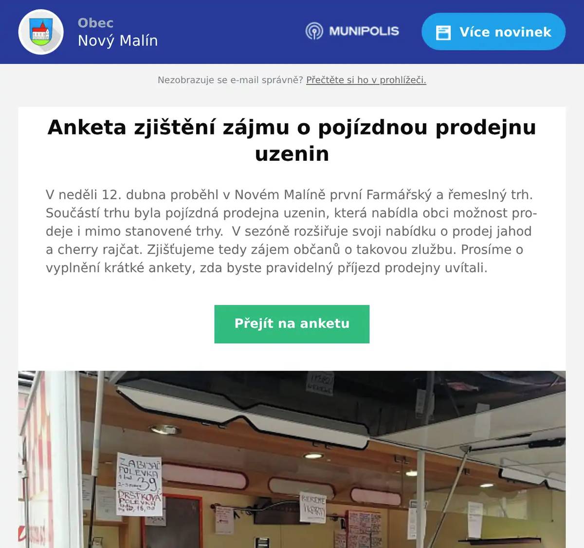 V neděli 12. dubna proběhl v Novém Malíně první Farmářský a řemeslný trh. Součástí trhu byla pojízdná prodejna uzenin, která nabídla obci možnost prodeje i mimo stanovené trhy.  V sezóně rozšiřuje svoji nabídku o prodej jahod a cherry rajčat. Zjišťujeme tedy zájem občanů o takovou zlužbu. Prosíme o vyplnění krátké ankety, zda byste pravidelný příjezd prodejny uvítali.