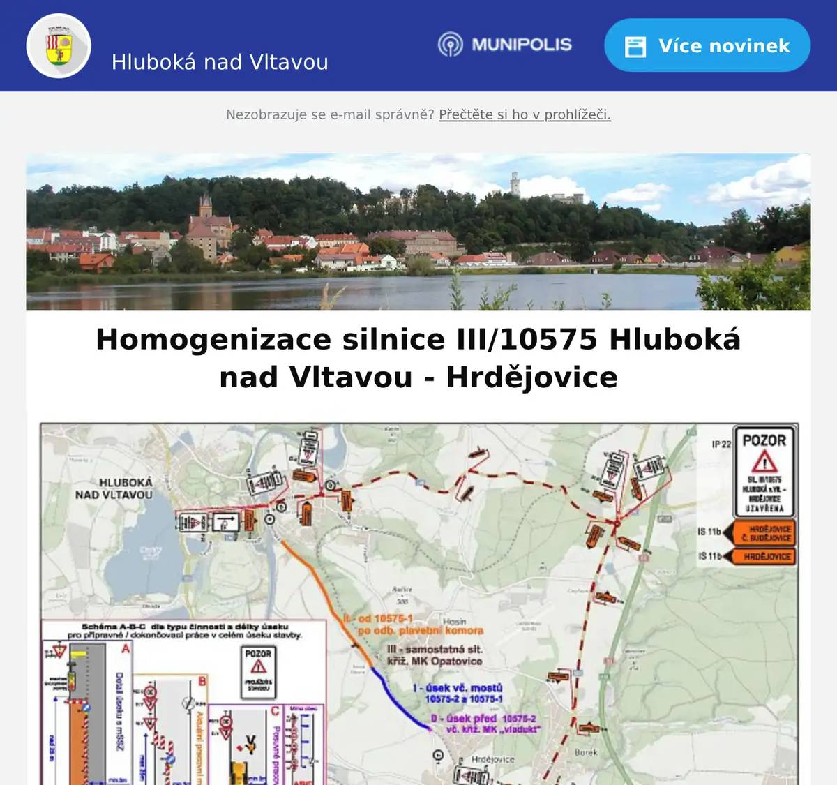 Milí spoluobčané, v nejbližší době bude zahájena první etapa projektu Homogenizace silnice III/10575 Hluboká nad Vltavou - Hrdějovice, jehož investorem je Jihočeský kraj. Přesný termín zahájení zatím nebyl potvrzen, dokončení realizace je plánováno přibližně do 20. 12. 2026. V rámci stavby dojde k uzavírce úseku od dopravní značky označující začátek/konec obce ve směru na Hrdějovice. Třeboňská ulice zůstane po celou dobu přístupná jako slepá ulice. Návrh objízdných tras (viz příloha) je aktuálně v procesu schvalování. Upřesňující jednání mezi investorem a zhotovitelem o konkrétním průběhu stavby nadále probíhají. Jihočeský kraj přislíbil, že bude o plánovaných opatřeních informovat dotčené nemovitosti prostřednictvím letáků.