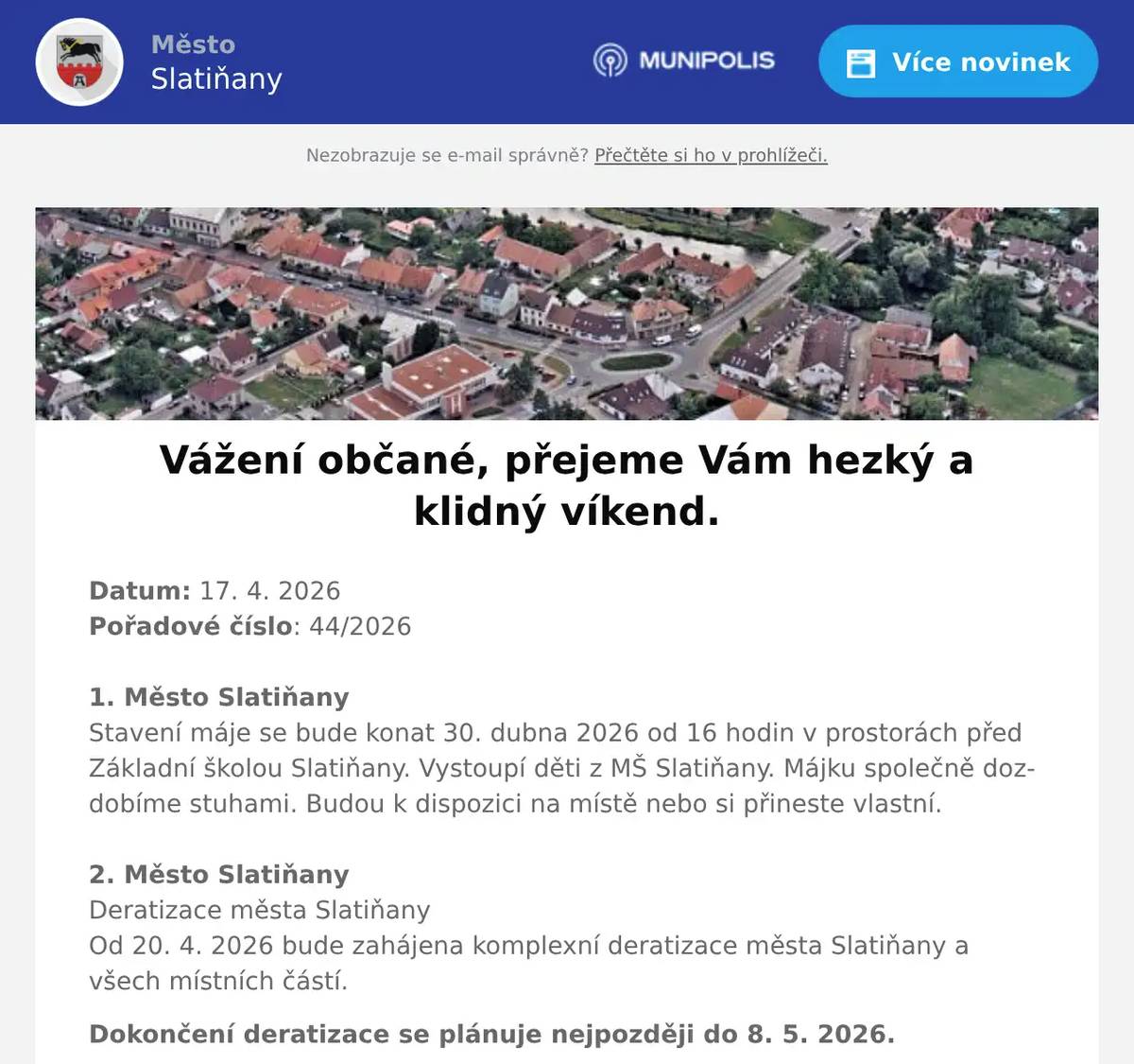 Datum: 17. 4. 2026Pořadové číslo: 44/20261. Město SlatiňanyStavení máje se bude konat 30. dubna 2026 od 16 hodin v prostorách před Základní školou Slatiňany. Vystoupí děti z MŠ Slatiňany. Májku společně dozdobíme stuhami. Budou k dispozici na místě nebo si přineste vlastní.2. Město SlatiňanyDeratizace města SlatiňanyOd 20. 4. 2026 bude zahájena komplexní deratizace města Slatiňany a všech místních částí. Dokončení deratizace se plánuje nejpozději do 8. 5. 2026.3. Junák - SlatiňanyJunák – český skaut, středisko Slatiňany, z. s., ve spolupráci s TJ. Sokol Slatiňany vás srdečně zve na tradiční pálení čarodějnic, které se uskuteční 30. dubna v areálu za sokolovnou.Pro děti budou připraveny soutěžní disciplíny od 17 do 19 hodin.Zapálení hranice proběhne v 19 hodin. Na místě bude možnost zakoupení občerstvení.4. ZO ČSCH SlatiňanyZákladní organizace Českého svazu chovatelů Slatiňany Vás srdečně zve na pálení čarodějnic, které se uskuteční v areálu za železničním přejezdem na Orel ve čtvrtek 30. dubna 2026 od 19 hodin.5. Město SlatiňanyMuzeum Švýcárna srdečně zve na vernisáž výstavy pod názvem "Cesta kolem světa za 80 let" malíře Jaroslava Korečka. Vernisáž se koná zítra 18. dubna od 16 hodin.6. Město SlatiňanyUpozorňujeme občany, že ve dnech 20. a 21. dubna 2026 bude v ulici Farská zcela uzavřena komunikace z důvodu pokládky nové asfaltové směsi. Žádáme občany o respektování tohoto omezení a děkujeme za pochopení.7. VEHIKL LukaviceVeterán klub Lukavice zve všechny občany na sraz historických vozidel, který se koná v sobotu 25.4. v Lukavici na hřišti za obecním úřadem.Těšit se můžete na historická auta, motorky i traktory. Pro děti bude připraven skákací hrad, dětské hřiště a chybět nebude ani občerstvení.Příjezd vozidel je plánován mezi 9 a 12 hodinou. Prohlídka vozidel je možná po celou dobu akce až do 13:30.Ve 13:30 proběhne vyhlášení soutěží, po kterém bude následovat postupný odjezd. Vstupné je dobrovolné.8. Kamenictví KůrkaKamenictví Kůrka bude 20. dubna od 12:30 do 12:50 přijímat objednávky na místním hřbitově.Máte hrob, který potřebuje opravit, srovnat nebo obnovit povrch?Zvažujete nový hrob nebo zákrytovou desku?Na místě Vám poradí a připraví konkrétní návrh řešení.Provádí:• výrobu a montáž - nové žulové hroby • opravy a rovnání hrobů• rekonstrukci, zpevnění spojů a stability hrobůPokud Vám termín nevyhovuje, volejte:📞 775 337 383 Informace na www.kmenictvi-kurka.cz9. Město Slatiňany217. Laskavý večer se koná v úterý 21. dubna 2026 v 19 hodin ve Společenském domě. Na večeru s názvem Od Hašlera po Plíhala  zahraje a zazpívá  Petr Šotta písně různých českých písničkářů. Vstupné 100,-Kč.10. Město SlatiňanyMěsto Slatiňany Vás srdečně zve na vystoupení skupiny Retroband Chrudim, které se bude konat 24. dubna 2026 od 16 hodin ve Společenském domě. Těšit se můžete na melodie různých žánrů. Vstup zdarma.