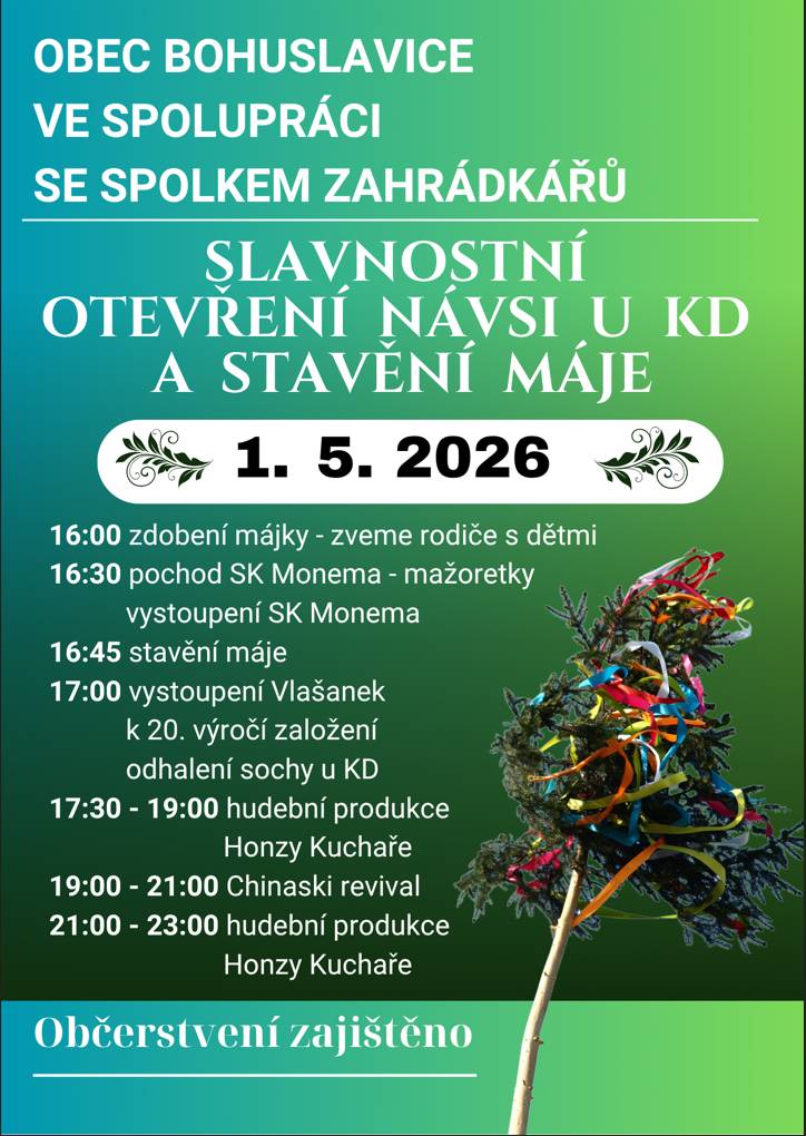 Obec Bohuslavice ve spolupráci se Spolkem zahrádkářů zve všechny na slavnostní otevření návsi a stavění máje. Náves u kulturního domu 1.5.2026. Program: start v 16:00 zdobení májky - zveme rodiče s dětmi, dále vystoupí mažoretky SK MONEMA, Vlašanky, proběhne odhalení sochy, hudební produkce Jan Kuchař, od 19:00 vystoupí CHINASKI REVIVAL. Občerstvení zajištěno zahrádkáři, seniorkami langoše, perníkářkami čerstvé perníky. Přijďte a užijte si sváteční odpoledne. A pro nejmenší bude již puštěná i kašna.