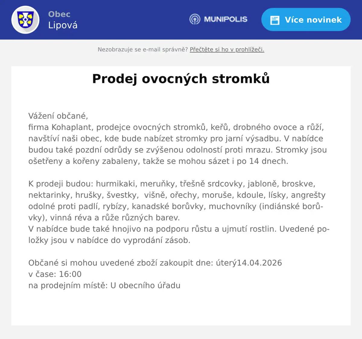 Vážení občané,firma Kohaplant, prodejce ovocných stromků, keřů, drobného ovoce a růží, navštíví naši obec, kde bude nabízet stromky pro jarní výsadbu. V nabídce budou také pozdní odrůdy se zvýšenou odolností proti mrazu. Stromky jsou ošetřeny a kořeny zabaleny, takže se mohou sázet i po 14 dnech.K prodeji budou: hurmikaki, meruňky, třešně srdcovky, jabloně, broskve, nektarinky, hrušky, švestky,  višně, ořechy, moruše, kdoule, lísky, angrešty odolné proti padlí, rybízy, kanadské borůvky, muchovníky (indiánské borůvky), vinná réva a růže různých barev.V nabídce bude také hnojivo na podporu růstu a ujmutí rostlin. Uvedené položky jsou v nabídce do vyprodání zásob.Občané si mohou uvedené zboží zakoupit dne: úterý14.04.2026v čase: 16:00na prodejním místě: U obecního úřadu