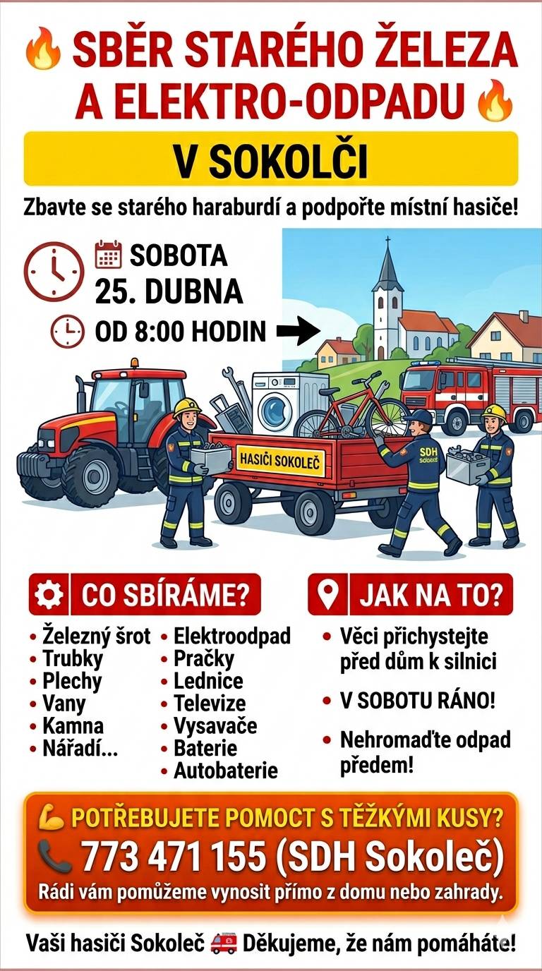 SBĚR ŽELEZNÉHO ŠROTU A ELEKTROODPADU V SOKOLČI!   Máte plnou garáž, sklep nebo zahradu věcí, které už dosloužily? Teď je ten správný čas na jarní úklid! Zbavte se starého haraburdí a podpořte při tom své místní hasiče.   KDY: Sobota 25. dubna 2026 START: Od 8:00 hodin ráno   Co všechno od vás odvezeme?   Železný šrot: trubky, plechy, vany, kamna, nářadí a další kovové kousky. Elektroodpad: pračky, lednice, televize, vysavače a další. AutoBaterie: z aut, motorek ......   Jak na to? Stačí vše přichystat v sobotu ráno před dům.   Prosíme, nehromaďte odpad u silnic s velkým předstihem, ať obec zůstane čistá.   Potřebujete pomoct s něčím těžkým? Netahejte se s tím sami! Pokud máte doma těžké kusy, se kterými si nevíte rady, zavolejte nám na číslo 773 471 155. Rádi vám s vynesením z domu nebo zahrady pomůžeme.   Děkujeme, že nám pomáháte! Vaši hasiči Sokoleč