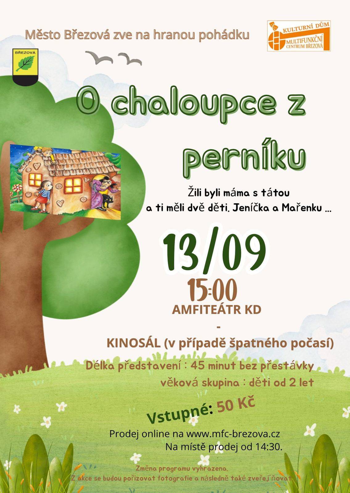 Žili byli máma s tátou a ti měli dvě děti. Jeníčka a Mařenku . Táta pracoval v lese a maminka doma vařila . Jednou se děti vypravily do lesa na jahody. Každé malé dítě přece ví, že nejsladší jahody musíte nasbírat v lese. V hlubokém lese ! Ale pozor, nechoďte tam sami. Vezměte s sebou pro jistotu mladšího brášku, co umí vylézt na strom, nebo starší sestřičku, která na vás dohlédne. Ovšem dokud není tma. Pokud je v lese tma , můžete se ztratit a narazit třeba na  kouzelnou chaloupku. Proč kouzelnou? Je totiž celá z perníku ! A kdo v takové chaloupce bydlí víme všichni.  Zlá ježibaba . Scénář a Texty písní : ŠaVlaHudba : Ruda PřibilScéna : ŠaVlaKostýmy : ŠaVlaLoutky : Šárka KlečkováRežie : Vlasta Fischer Vstupné: 50 Kč Prodej vstupenek online www.mfc-brezova.cz. Na místě prodej od 14:30.