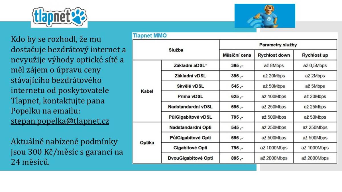 Kdo by se rozhodl, že mu dostačuje bezdrátový internet a nevyužije výhody optické sítě a měl zájem o úpravu ceny stávajícího bezdrátového internetu od poskytovatele Tlapnet, kontaktujte pana Popelku na emailu: stepan.popelka@tlapnet.cz  Aktuálně nabízené podmínky jsou 300 Kč/měsíc s garancí na 24 měsíců.